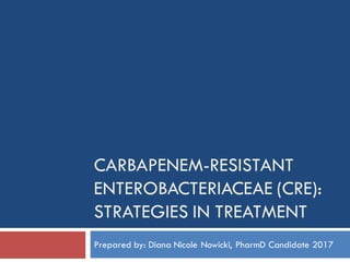 CARBAPENEM-RESISTANT
ENTEROBACTERIACEAE (CRE):
STRATEGIES IN TREATMENT
Prepared by: Diana Nicole Nowicki, PharmD Candidate 2017
 