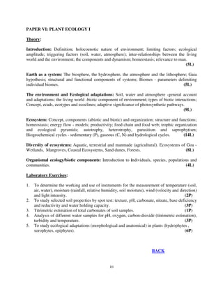 10
PAPER VI: PLANT ECOLOGY I
Theory:
Introduction: Definition; holocoenotic nature of environment; limiting factors; ecological
amplitude; triggering factors (soil, water, atmosphere); inter-relationships between the living
world and the environment; the components and dynamism; homeostasis; relevance to man.
(5L)
Earth as a system: The biosphere, the hydrosphere, the atmosphere and the lithosphere; Gaia
hypothesis; structural and functional components of systems; Biomes - parameters delimiting
individual biomes. (5L)
The environment and Ecological adaptations: Soil, water and atmosphere -general account
and adaptations; the living world -biotic component of environment; types of biotic interactions;
Concept, ecads, ecotypes and ecoclines; adaptive significance of photosynthetic pathways.
(9L)
Ecosystem: Concept, components (abiotic and biotic) and organization; structure and functions;
homeostasis; energy flow - models; productivity; food chain and food web; trophic organization
and ecological pyramids; autotrophy, heterotrophy, parasitism and saprophytism;
Biogeochemical cycles - sedimentary (P), gaseous (C, N) and hydrological cycles. (14L)
Diversity of ecosystems: Aquatic, terrestrial and manmade (agricultural). Ecosystems of Goa -
Wetlands, Mangroves, Coastal Ecosystems, Sand dunes, Forests. (8L)
Organismal ecology/biotic components: Introduction to individuals, species, populations and
communities. (4L)
Laboratory Exercises:
1. To determine the working and use of instruments for the measurement of temperature (soil,
air, water), moisture (rainfall, relative humidity, soil moisture), wind (velocity and direction)
and light intensity. (2P)
2. To study selected soil properties by spot test: texture, pH, carbonate, nitrate, base deficiency
and reductivity and water holding capacity. (3P)
3. Titrimetric estimation of total carbonates of soil samples. (1P)
4. Analysis of different water samples for pH, oxygen, carbon-dioxide (titrimetric estimation),
turbidity and temperature. (3P)
5. To study ecological adaptations (morphological and anatomical) in plants (hydrophytes ,
xerophytes, epiphytes). (6P)
BACK
 
