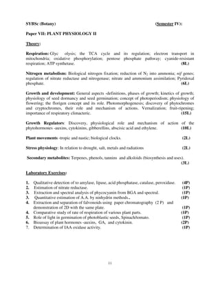 11
SYBSc (Botany) (Semester IV):
Paper VII: PLANT PHYSIOLOGY II
Theory:
Respiration: Glyc olysis; the TCA cycle and its regulation; electron transport in
mitochondria; oxidative phosphorylation; pentose phosphate pathway; cyanide-resistant
respiration; ATP synthetase. (8L)
Nitrogen metabolism: Biological nitrogen fixation; reduction of N2 into ammonia; nif genes;
regulation of nitrate reductase and nitrogenase; nitrate and ammonium assimilation; Pyridoxal
phosphate. (6L)
Growth and development: General aspects -definitions, phases of growth; kinetics of growth;
physiology of seed dormancy and seed germination; concept of photoperiodism; physiology of
flowering; the florigen concept and its role. Photomorphogenesis; discovery of phytochromes
and cryptochromes, their role and mechanism of actions. Vernalization; fruit-ripening;
importance of respiratory climacteric. (15L)
Growth Regulators: Discovery, physiological role and mechanism of action of the
phytohormones -auxins, cytokinins, gibberellins, abscisic acid and ethylene. (10L)
Plant movements -tropic and nastic; biological clocks. (2L)
Stress physiology: In relation to drought, salt, metals and radiations (2L)
Secondary metabolites: Terpenes, phenols, tannins and alksloids (biosynthesis and uses).
(3L)
Laboratory Exercises:
1. Qualitative detection of to amylase, lipase, acid phosphatase, catalase, peroxidase. (4P)
2. Estimation of nitrate reductase. (1P)
3. Extraction and spectral analysis of phycocyanin from BGA and spectral. (1P)
3. Quantitative estimation of A.A. by ninhydrin methods.. (1P)
4. Extraction and separation of falvonoids using paper chromatography (2 P) and
demonstration of 2D with the same plate. (1P)
4. Comparative study of rate of respiration of various plant parts. (1P)
5. Role of light in germination of photoblastic seeds, Spinach/tomato. (1P)
6. Bioassay of plant hormones -auxins, GA, and cytokinin. (2P)
7. Determination of IAA oxidase activity. (1P)
 