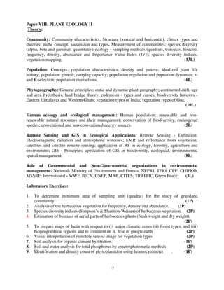 13
Paper VIII: PLANT ECOLOGY II
Theory:
Community: Community characteristics, Structure (vertical and horizontal), climax types and
theories; niche concept, succession and types. Measurement of communities: species diversity
(alpha, beta and gamma); quantitative ecology - sampling methods (quadrats, transects, bisects),
frequency, density, abundance and Importance Value Index (IVI); species diversity indices;
vegetation mapping. (13L)
Population: Concepts; population characteristics; density and pattern; idealized plant life
history; population growth; carrying capacity; population regulation and popuation dynamics; r-
and K-selection; population interactions. (6L)
Phytogeography: General principles; static and dynamic plant geography; continental drift, age
and area hypothesis, land bridge theory; endemism - types and causes; biodiversity hotspots -
Eastern Himalayas and Western Ghats; vegetation types of India; vegetation types of Goa.
(10L)
Human ecology and ecological management: Human population; renewable and non-
renewable natural resources and their management; conservation of biodiversity, endangered
species; conventional and non-conventional energy sources. (5L)
Remote Sensing and GIS in Ecological Applications: Remote Sensing - Definition;
Electromagnetic radiation and atmospheric windows; EMR and reflectance from vegetation;
satellites and satellite remote sensing; application of RS in ecology, forestry, agriculture and
environment; GIS - Principles; application of GIS in biodiversity, ecological, environmental
spatial management. (8L)
Role of Governmental and Non-Governmental organizations in environmental
management: National- Ministry of Environment and Forests, NEERI, TERI, CEE, CHIPKO,
MSSRF; International - WWF, IUCN, UNEP, MAB, CITES, TRAFFIC, Green Peace (3L)
Laboratory Exercises:
1. To determine minimum area of sampling unit (quadrat) for the study of grassland
community. (1P)
2. Analysis of the herbaceous vegetation for frequency, density and abundance. (2P)
3. Species diversity indices (Simpson’s & Shannon-Weiner) of herbaceous vegetation. (2P)
4. Estimation of biomass of aerial parts of herbaceous plants (fresh weight and dry weight).
(2P)
5. To prepare maps of India with respect to (i) major climatic zones (ii) forest types, and (iii)
biogeographical regions and to comment on it. Use of google earth (2P)
6. Visual interpretation of remotely sensed image for vegetation types (2P)
7. Soil analysis for organic content by titration. (1P)
8. Soil and water analysis for total phosphorus by spectrophotometic methods (2P)
9. Identification and density count of phytoplamkton using heamocytometer . (1P)
 