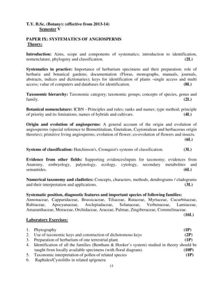15
T.Y. B.Sc. (Botany): (effective from 2013-14)
Semester V
PAPER IX: SYSTEMATICS OF ANGIOSPERMS
Theory:
Introduction: Aims, scope and components of systematics; introduction to identification,
nomenclature, phylogeny and classification. (2L)
Systematics in practice: Importance of herbarium specimens and their preparation; role of
herbaria and botanical gardens; documentation (Floras, monographs, manuals, journals,
abstracts, indices and dictionaries); keys for identification of plants -single access and multi
access; value of computers and databases for identification. (8L)
Taxonomic hierarchy: Taxonomic category; taxonomic groups; concepts of species, genus and
family. (2L)
Botanical nomenclature: ICBN - Principles and rules; ranks and names; type method; principle
of priority and its limitations; names of hybrids and cultivars. (4L)
Origin and evolution of angiosperms: A general account of the origin and evolution of
angiosperms (special reference to Bennettitalean, Gnetalean, Caytonialean and herbaceous origin
theories); primitive living angiosperms; evolution of flower; co-evolution of flowers and insects.
(6L)
Systems of classification: Hutchinson's, Cronquist's systems of classification. (3L)
Evidence from other fields: Supporting evidences/inputs for taxonomy; evidences from
Anatomy, embryology, palynology, ecology, cytology, secondary metabolites and
semantides. (6L)
Numerical taxonomy and cladistics: Concepts, characters, methods, dendrograms / cladograms
and their interpretation and applications. (3L)
Systematic position, diagnostic features and important species of following families:
Annonaceae, Capparidaceae, Brassicaceae, Tiliaceae, Rutaceae, Myrtaceae, Cucurbitaceae,
Rubiaceae, Apocyanaceae, Asclepiadaceae, Solanaceae, Verbenaceae, Lamiaceae,
Amaranthaceae, Moraceae, Orchidaceae, Araceae, Palmae, Zingiberaceae, Commelinaceae.
(16L)
Laboratory Exercises:
1. Phytography (1P)
2. Use of taxonomic keys and construction of dichotomous keys (2P)
3. Preparation of herbarium of one terrestrial plant. (1P)
4. Identification of all the families (Bentham & Hooker’s system) studied in theory should be
taught from locally available specimens (with floral diagram). (10P)
5. Taxonomic interpretation of pollen of related species (1P)
6. Raphides/Cystoliths in related sp/genera
 