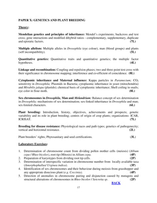 17
PAPER X: GENETICS AND PLANT BREEDING
Theory:
Mendelian genetics and principles of inheritance: Mendel’s experiments; backcross and test
cross; gene interactions and modified dihybrid ratios - complementary, supplementary, duplicate
and epistatic factors. (7L)
Multiple allelism: Multiple alleles in Drosophila (eye colour), man (blood groups) and plants
(self incompatibility). (5L)
Quantitative genetics: Quantitative traits and quantitative genetics; the multiple factor
hypotheses. (4L)
Linkage and recombination: Coupling and repulsion phases; two and three point test cross with
their significance in chromosome mapping; interference and co-efficient of coincidence. (8L)
Cytoplasmic inheritance and Maternal influence: Kappa particles in Paramecium; CO2
sensitivity in Drosophila; Plasmids in Bacteria; cytoplasmic inheritance in yeast (mitochondria)
and Mirabilis jalapa (plastids); chemical basis of cytoplasmic inheritance; Shell coiling in snails;
eye color in flour moth. (8L)
Sex chromosomes in Drosophila, Man and Melandrium: Balance concept of sex determination
in Drosophila; mechanisms of sex determination; sex-linked inheritance in Drosophila and man;
sex-limited characters. (6L)
Plant breeding: Introduction, history, objectives, achievements and prospects; genetic
variability and its role in plant breeding; centres of origin of crop plants; organizations- ICAR,
ICRISAT. (7L)
Breeding for disease resistance: Physiological races and path types; genetics of pathogenecity;
vertical and horizontal resistance. (2L)
Plant breeders’ rights; Phytosanitary and seed certifications. (3L)
Laboratory Exercises:
1. Determination of chromosome count from dividing pollen mother cells (meiosis) (Allium
cepa / Rheo bicolor), root tip (Mitosis) in Allium cepa. (4P)
2. Preparation of karyotypes from dividing root tip cells. (2P)
3. Determination of interspecific variation in chromosome number from locally available taxa
(Amorphophallus/ Urginea indica). (3P)
4. Identification of sex chromosomes and their behaviour during meiosis from grasshopper and
any appropriate dioecious plant (e.g. Coccinia). (4P)
5. Detection of anomalies in chromosome pairing and disjunction caused by mutagens and
structural alterations of chromosomes in Rheo bicolor / Setcretia sp. (2P)
BACK
 