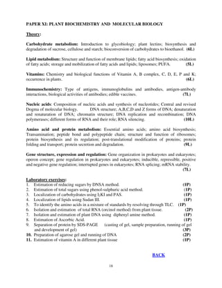 18
PAPER XI: PLANT BIOCHEMISTRY AND MOLECULAR BIOLOGY
Theory:
Carbohydrate metabolism: Introduction to glycobiology; plant lectins; biosynthesis and
degradation of sucrose, cellulose and starch; bioconversion of carbohydrates to bioethanol. (6L)
Lipid metabolism: Structure and function of membrane lipids; fatty acid biosynthesis; oxidation
of fatty acids; storage and mobilization of fatty acids and lipids; liposomes; PUFA. (5L)
Vitamins: Chemistry and biological functions of Vitamin A, B complex, C, D, E, P and K;
occurrence in plants. (6L)
Immunochemistry: Type of antigens, immunoglobulins and antibodies, antigen-antibody
interactions, biological activities of antibodies; edible vaccines. (7L)
Nucleic acids: Composition of nucleic acids and synthesis of nucleotides; Central and revised
Dogma of molecular biology. DNA structure; A,B,C,D and Z forms of DNA; denaturation
and renaturation of DNA; chromatin structure; DNA replication and recombination; DNA
polymerases; different forms of RNA and their role; RNA silencing. (10L)
Amino acid and protein metabolism: Essential amino acids; amino acid biosynthesis;
Transamination; peptide bond and polypeptide chain; structure and function of ribosomes;
protein biosynthesis and its regulation; post-translational modification of proteins; protein
folding and transport; protein secretion and degradation. (9L)
Gene structure, expression and regulation: Gene organization in prokaryotes and eukaryotes;
operon concept; gene regulation in prokaryotes and eukaryotes; inducible, repressible, positive
and negative gene regulation; interrupted genes in eukaryotes; RNA splicing; mRNA stability.
(7L)
Laboratory exercises:
1. Estimation of reducing sugars by DNSA method. (1P)
2. Estimation of total sugars using phenol-sulphuric acid method. (1P)
3. Localization of carbohydrates using I2KI and PAS. (1P)
4. Localization of lipids using Sudan III. (1P)
5. To identify the amino acids in a mixture of standards by resolving through TLC. (1P)
6. Isolation and estimation of total RNA (orcinol method) from plant tissue. (2P)
7. Isolation and estimation of plant DNA using diphenyl amine method. (1P)
8. Estimation of Ascorbic Acid. (1P)
9. Separation of protein by SDS-PAGE (casting of gel, sample preparation, running of gel
and development of gel) (3P)
10. Preparation of agarose gel and running of DNA (2P)
11. Estimation of vitamin A in different plant tissue (1P)
BACK
 