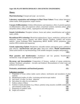 19
Paper XII: PLANT BIOTECHNOLOGY AND GENETIC ENGINEERING
Theory:
Plant biotechnology: Concept and scope - an overview. (1L)
Laboratory organization and techniques in Plant Tissue Culture: Tissue culture laboratory;
culture media, media preparation, aseptic transfer. (4L)
Concept of differentiation: Cellular differentiation and totipotency; effect of growth regulators
on differentiation; callus and suspension culture; somaclonal variation; meristem culture, anther
and pollen culture, embryo culture, organogenesis and embryogenesis. (9L)
Somatic hybridization: Protoplast isolation, fusion and culture; immobilization and synthetic
seeds; cybrids. (5L)
Recombinant DNA technology: Restriction endonucleases, ligases, methylases; prokaryotic and
eukaryotic cloning vectors; genomic and cDNA libraries; Southern, northern and western
analysis; various techniques DNA fingerprinting (RFLP, RAPD, AFLP); polymerase chain
reaction; DNA isolation and sequencing. (10L)
Genetic engineering of plants: Introduction; selectable markers and reporter genes; methods of
gene delivery (Agrobacterium and gene gun); hairy-root culture; Plastid transformation,
salient achievements in crop biotechnology (with suitable transgenic examples) and prospects.
(10L)
Plant genomics and bioinformatics: Arabidopsis and rice genome; bioinformatics:
introduction; scope and application in plant genomics. (4L)
Bio-energy and bioremediation: Composition of biomass, methods of energy production,
methane, bioethanol, petroplants - Jatropha and biodiesel. Bioremediation of waste water and
polluted soils by plants. (6L)
Proteomics, metabolamics and functional genomics (1L)
Laboratory exercises:
1. Preparation of tissue culture media (carrot culture), sterilization and inoculation of plant
material. (3P)
2. Morphological studies of callus (sectioning and microscopic studies) (1P)
3. Sub culture of callus for shoot induction (2P)
4. Sub culture for callus for root induction (2P)
5. Embryo culture of Maize (2P)
6. Isolation of plant protoplasts (e.g. tobacco, petunia) using enzymes available commercially
and estimation of their yield. (3P)
7. Preparation of synthetic seeds. (1P)
8. Single cell isolation. (1P)
 