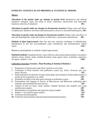 23
PAPER XIV: GENETICS, PLANT BREEDING & STATISTICAL MEHODS
Theory:
Alterations in the genetic make up -changes at genetic level: Spontaneous and induced
mutations; mutagens -types and mode of action; transitions, transversions and frame-shift
mutations; detection of mutations. (8L)
Alterations in genetic make up -changes in chromosome structure: Origin, types and effects
of duplications, deletions, inversions and translocations; meiosis in structural heterozygotes. (8L)
Alterations in genetic make up-changes in chromosome number: Origin, types and effects of
auto and allopolyploidy; origin and meiosis in nullisomics, monosomics and trisomics. (8L)
Methods of plant improvement: Pure line and mass selection; techniques in hybridization;
hybridization in self and cross-pollinated crops; introduction and acclimatization; hybrid
vigour. (12L)
Mutations and polyploidy as methods of plant improvement. (4L)
Statistical methods: Sampling theories, data collection, processing and presentation; descriptive
statistics (mean, median, mode, standard deviation, mean square value), correlation, regression,
chi square, student's t- test. (10L)
Laboratory Exercises (Genetics , Plant Breeding & Statistical Methods ):
1. Preparation of chromosome maps from 3-point test cross data. (1P)
2. Correlation of floral structure with pollination system (e,g. Salvia, Sesamum, pea, rice,
maize, Ricinus). (1P)
3. Field exploration for detection of male sterile plants and estimation of their pollen fertility in
locally grown crop plants (e.g. chilli). (2P)
4. Estimation of pollen ovule ratio and its bearing on pollination system. (2P)
5. Emasculation and bagging of flowers of Brassicaceae and Malvaceae pollinating them
manually and estimating fruit and seed set. (2P)
6. Analysis of data for mean, mode, median, standard deviation and standard error using
suitable plant samples. (2P)
7. Determination of correlation and regression using examples (2P)
8. Student ‘t’ test and Chi square analysis (1P)
9. Colchicine based polyploidy (1P)
10. Colchicine based mutation (shoot/root/germination/chromosomes) (1P)
 