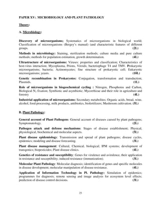 25
PAPER XV:. MICROBIOLOGY AND PLANT PATHOLOGY
Theory:
A. Microbiology:
Discovery of microorganisms; Systematics of microorganisms in biological world;
Classification of microorganisms (Bergey’s manual) (and characteristic features of different
groups. (2L)
Methods in microbiology: Staining, sterilization methods; culture media and pure culture
methods; methods for population estimation, growth determination. (4L)
Ultrastructure of microorganisms: Viruses: properties and classification; Characteristics of
host-virus interaction; Mycoplasma, Prions, Viroids; bacteriophage T4 and TMV. Prokaryotic
microorganisms; bacteria; Actinomycetes; fine structure of prokaryotic cell; Eukaryotic
microorganisms; yeasts. (10L)
Genetic recombination in Prokaryotes: Conjugation, transformation and transduction;
Plasmids. (1L)
Role of microorganisms in biogeochemical cycling : Nitrogen, Phosphorus and Carbon,
Biological N2 fixation; Symbiotic and asymbiotic; Mycorrhizae and their role in agriculture and
forestry (4L)
Industrial application of microorganisms: Secondary metabolites; Organic acids, bread, wine,
alcohol, food processing, milk products, antibiotics, biofertilizers; Mushroom cultivation. (5L)
B. Plant Pathology:
General account of Plant Pathogens: General account of diseases caused by plant pathogens;
Symptomatology. (2L)
Pathogen attack and defense mechanisms: Stages of disease establishment; Physical,
physiological, biochemical and molecular aspects. (5L)
Plant disease epidemiology: Transmission and spread of plant pathogens; disease cycles,
epidemics; modeling and disease forecasting. (3L)
Plant disease management: Cultural, Chemical, biological; IPM systems; development of
transgenics; biopesticides; Plant disease clinics. (4L)
Genetics of resistance and susceptibility: Genes for virulence and avirulence, their application
in resistance and susceptibility; induced resistance (immunization). (3L)
Molecular Plant Pathology: Molecular diagnosis; identification of genes and specific molecules
in disease development; molecular manipulation of disease resistance. (4L)
Application of Information Technology in Pl. Pathology: Simulation of epidemics;
programmes for diagnosis; remote sensing and image analysis for ecosystem level effects;
prediction of disease control decisions. (3L)
 