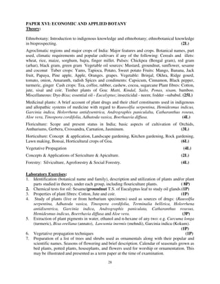 28
PAPER XVI: ECONOMIC AND APPLIED BOTANY
Theory:
Ethnobotany: Introduction to indigenous knowledge and ethnobotany; ethnobotanical knowledge
in bioprospecting. (2L)
Agroclimatic regions and major crops of India: Major features and crops. Botanical names, part
used, climatic requirements and popular cultivars if any of the following: Cereals and illets:
wheat, rice, maize, sorghum, bajra, finger millet. Pulses: Chickpea (Bengal gram), red gram
(arhar), black gram, green gram Vegetable oil sources: Mustard, groundnut, sunflower, sesame
and coconut Tuber crops: Yams, Tapioca, Potato, Sweet potato Fruits: Mango, Banana, Jack
fruit, Papaya, Pine apple, Apple, Oranges. grapes. Vegetable: Brinjal, Okhra, Ridge gourd,
tomato, onion, Amaranth, radish Spices and condiments: Capsicum, Cinnamon, Black pepper,
turmeric, ginger Cash crops: Tea, coffee, rubber, cashew, cocoa, sugarcane Plant fibres: Cotton,
jute, sisal and coir. Timber plants of Goa: Matti, Kindal, Sailo, Ponas, sisam, bamboo.
Miscellaneous: Dye-Bixa; essential oil - Eucalyptus; insecticidal - neem; fodder –subabul. (25L)
Medicinal plants: A brief account of plant drugs and their chief constituents used in indigenous
and allopathic systems of medicine with regard to Rauwolfia serpentina, Hemidesmus indicus,
Garcinia indica, Holorrhena antidysentrica, Andrographis paniculalta, Catharanthus roseus,
Aloe vera, Tinospora cordifolia, Adhatoda vasica, Boerhaavia diffusa. (4L)
Floriculture: Scope and present status in India; basic aspects of cultivation of Orchids,
Anthuriums, Gerbera, Crossandra, Carnation, Jasminum. (3L)
Horticulture: Concept & application, Landscape gardening, Kitchen gardening, Rock gardening,
Lawn making, Bonsai, Horticultural crops of Goa. (6L)
Vegetative Propagation (4L)
Concepts & Applications of Sericulture & Apiculture. (2L)
Forestry: Silviculture, Agroforestry & Social Forestry. (4L)
Laboratory Exercises:
1. Identification (botanical name and family), description and utilization of plants and/or plant
parts studied in theory, under each group, including flouriculture plants. ( 8P)
2. Chemical tests for oil: Sesame/groundnut T.S. of Eucalyptus leaf to study oil glands.(1P)
3. Properties of plant fibres: Cotton, Jute and coir. (1P)
4. Study of plants (live or from herbarium specimens) used as sources of drugs: (Rauvolfia
serpentina, Adhatoda vasica, Tinospora cordifolia, Terminalia bellirica, Holorrhena
antidisentrica, Garcinia indica, Andrographis paniculata, Catharanthus rosesus,
Hemidesmus indicus, Boerrhavia diffusa and Aloe vera. (3P)
5. Extraction of plant pigments in water, ethanol and n-hexane of any two: e.g. Curcuma longa
(turmeric), Bixa orellana (annato), Lawsonia inermis (mehndi), Garcinia indica (Kokum).
(1P)
6. Vegetative propagation techniques (1P)
7. Preparation of a list of trees and shrubs used as ornamentals along with their popular and
scientific names. Seasons of flowering and brief description. Calendar of seasonals grown as
bed plants, potted plants, houseplants, and flowers used for worship or ornamentation. This
may be illustrated and presented as a term paper at the time of examination.
 