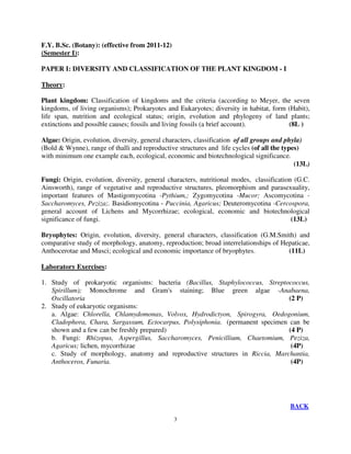 3
F.Y. B.Sc. (Botany): (effective from 2011-12)
(Semester I):
PAPER I: DIVERSITY AND CLASSIFICATION OF THE PLANT KINGDOM - I
Theory:
Plant kingdom: Classification of kingdoms and the criteria (according to Meyer, the seven
kingdoms, of living organisms); Prokaryotes and Eukaryotes; diversity in habitat, form (Habit),
life span, nutrition and ecological status; origin, evolution and phylogeny of land plants;
extinctions and possible causes; fossils and living fossils (a brief account). (8L )
Algae: Origin, evolution, diversity, general characters, classification of all groups and phyla)
(Bold & Wynne), range of thalli and reproductive structures and life cycles (of all the types)
with minimum one example each, ecological, economic and biotechnological significance.
(13L)
Fungi: Origin, evolution, diversity, general characters, nutritional modes, classification (G.C.
Ainsworth), range of vegetative and reproductive structures, pleomorphism and parasexuality,
important features of Mastigomycotina -Pythium,; Zygomycotina -Mucor; Ascomycotina -
Saccharomyces, Peziza;. Basidiomycotina - Puccinia, Agaricus; Deuteromycotina -Cercospora,
general account of Lichens and Mycorrhizae; ecological, economic and biotechnological
significance of fungi. (13L)
Bryophytes: Origin, evolution, diversity, general characters, classification (G.M.Smith) and
comparative study of morphology, anatomy, reproduction; broad interrelationships of Hepaticae,
Anthocerotae and Musci; ecological and economic importance of bryophytes. (11L)
Laboratory Exercises:
1. Study of prokaryotic organisms: bacteria (Bacillus, Staphylococcus, Streptococcus,
Spirillum); Monochrome and Gram's staining; Blue green algae -Anabaena,
Oscillatoria (2 P)
2. Study of eukaryotic organisms:
a. Algae: Chlorella, Chlamydomonas, Volvox, Hydrodictyon, Spirogyra, Oedogonium,
Cladophora, Chara, Sargassum, Ectocarpus, Polysiphonia. (permanent specimen can be
shown and a few can be freshly prepared) (4 P)
b. Fungi: Rhizopus, Aspergillus, Saccharomyces, Penicillium, Chaetomium, Peziza,
Agaricus; lichen, mycorrhizae (4P)
c. Study of morphology, anatomy and reproductive structures in Riccia, Marchantia,
Anthoceros, Funaria. (4P)
BACK
 