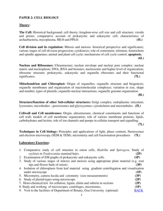 4
PAPER 2: CELL BIOLOGY
Theory:
The Cell: Historical background; cell theory; kingdom-wise cell size and cell structure; viroids
and prions; comparative account of prokaryotic and eukaryotic cell; characteristics of
archaebacteria, mycoplasma, MLO and PPLO. (5L)
Cell division and its regulation: Mitosis and meiosis -historical perspective and significance;
various stages of cell division progression; cytokinesis; role of centromere, telomere, kinetochore
and spindle apparatus; animal and plant cell cycle; mechanisms of cell cycle control; apoptosis.
(6L)
Nucleus and Ribosomes: Ultrastructure; nuclear envelope and nuclear pore complex; nuclear
matrix and nucleoplasm; DNA, RNA and histones; nucleosome and higher level of organization;
ribosome structure; prokaryotic, eukaryotic and organelle ribosomes and their functional
significance. (7L)
Mitochondrion and Chloroplast: Origin of organelles; organelle structure and biogenesis;
organelle membranes and organization of macromolecular complexes; variation in size, shape
and number; types of plastids; organelle-nuclear interactions; organelle genome organization.
(8L)
Structure/function of other Sub-cellular structures: Golgi complex; endoplasmic reticulum;
lysosomes; microbodies - peroxisomes and glyoxysomes; cytoskeleton and microtubules. (5L)
Cellwall and Cell membranes: Origin, ultrastructure, chemical constituents and functions of
cell wall; models of cell membrane organization; role of various membrane proteins, lipids,
carbohydrates and lectins; role of ion channels and pumps in cellular transport and signalling.
(7L)
Techniques in Cell biology: Principles and applications of light, phase contrast, fluorescence
and electron microscopy (SEM & TEM); micrometry and cell fractionation procedures (7L)
Laboratory Exercises:
1. Comparative study of cell structure in onion cells, Hydrilla and Spirogyra. Study of
cyclosis in Tradescantia staminal hairs. (2P)
2. Examination of EM graphs of prokaryotic and eukaryotic cells. (1P)
3. Study of various stages of mitosis and meiosis using appropriate plant material (e.g. root
tips and flower buds of onion). (3P)
4. Isolation of chloroplasts from leaf material using gradient centrifugation and visualization
under microscope (1P)
5. Micrometry, camera lucida and cytometry (size mesasurements) (3P)
6. Study of plastid types using microscope. (2P)
7. Histo-chemical test for cellulose, lignin, chitin and suberin in sections (2P)
8. Study and working of microscopes, centrifuges, microtomes, (1P)
9. Visit to the facilities of Department of Botany, Goa University (optional) BACK
 