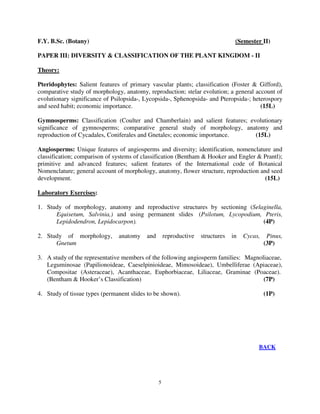 5
F.Y. B.Sc. (Botany) (Semester II)
PAPER III: DIVERSITY & CLASSIFICATION OF THE PLANT KINGDOM - II
Theory:
Pteridophytes: Salient features of primary vascular plants; classification (Foster & Gifford),
comparative study of morphology, anatomy, reproduction; stelar evolution; a general account of
evolutionary significance of Psilopsida-, Lycopsida-, Sphenopsida- and Pteropsida-; heterospory
and seed habit; economic importance. (15L)
Gymnosperms: Classification (Coulter and Chamberlain) and salient features; evolutionary
significance of gymnosperms; comparative general study of morphology, anatomy and
reproduction of Cycadales, Coniferales and Gnetales; economic importance. (15L)
Angiosperms: Unique features of angiosperms and diversity; identification, nomenclature and
classification; comparison of systems of classification (Bentham & Hooker and Engler & Prantl);
primitive and advanced features; salient features of the International code of Botanical
Nomenclature; general account of morphology, anatomy, flower structure, reproduction and seed
development. (15L)
Laboratory Exercises:
1. Study of morphology, anatomy and reproductive structures by sectioning (Selaginella,
Equisetum, Salvinia,) and using permanent slides (Psilotum, Lycopodium, Pteris,
Lepidodendron, Lepidocarpon). (4P)
2. Study of morphology, anatomy and reproductive structures in Cycas, Pinus,
Gnetum (3P)
3. A study of the representative members of the following angiosperm families: Magnoliaceae,
Leguminosae (Papilionoideae, Caeselpinioideae, Mimosoideae), Umbelliferae (Apiaceae),
Compositae (Asteraceae), Acanthaceae, Euphorbiaceae, Liliaceae, Graminae (Poaceae).
(Bentham & Hooker’s Classification) (7P)
4. Study of tissue types (permanent slides to be shown). (1P)
BACK
 