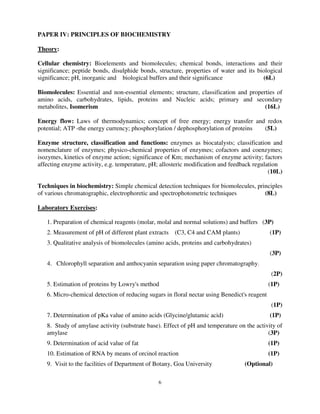 6
PAPER IV: PRINCIPLES OF BIOCHEMISTRY
Theory:
Cellular chemistry: Bioelements and biomolecules; chemical bonds, interactions and their
significance; peptide bonds, disulphide bonds, structure, properties of water and its biological
significance; pH, inorganic and biological buffers and their significance (6L)
Biomolecules: Essential and non-essential elements; structure, classification and properties of
amino acids, carbohydrates, lipids, proteins and Nucleic acids; primary and secondary
metabolites, Isomerism (16L)
Energy flow: Laws of thermodynamics; concept of free energy; energy transfer and redox
potential; ATP -the energy currency; phosphorylation / dephosphorylation of proteins (5L)
Enzyme structure, classification and functions: enzymes as biocatalysts; classification and
nomenclature of enzymes; physico-chemical properties of enzymes; cofactors and coenzymes;
isozymes, kinetics of enzyme action; significance of Km; mechanism of enzyme activity; factors
affecting enzyme activity, e.g. temperature, pH; allosteric modification and feedback regulation
(10L)
Techniques in biochemistry: Simple chemical detection techniques for biomolecules, principles
of various chromatographic, electrophoretic and spectrophotometric techniques (8L)
Laboratory Exercises:
1. Preparation of chemical reagents (molar, molal and normal solutions) and buffers (3P)
2. Measurement of pH of different plant extracts (C3, C4 and CAM plants) (1P)
3. Qualitative analysis of biomolecules (amino acids, proteins and carbohydrates)
(3P)
4. Chlorophyll separation and anthocyanin separation using paper chromatography.
(2P)
5. Estimation of proteins by Lowry's method (1P)
6. Micro-chemical detection of reducing sugars in floral nectar using Benedict's reagent
(1P)
7. Determination of pKa value of amino acids (Glycine/glutamic acid) (1P)
8. Study of amylase activity (substrate base). Effect of pH and temperature on the activity of
amylase (3P)
9. Determination of acid value of fat (1P)
10. Estimation of RNA by means of orcinol reaction (1P)
9. Visit to the facilities of Department of Botany, Goa University (Optional)
 