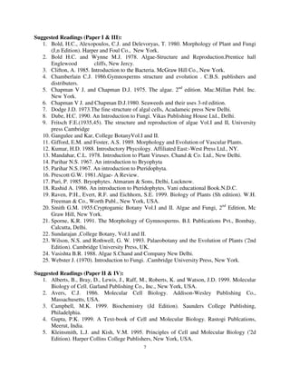 7
Suggested Readings (Paper I & III):
1. Bold, H.C., Alexopoulos, C.J. and Delevoryas, T. 1980. Morphology of Plant and Fungi
(J,n Edition). Harper and Foul Co., New York.
2. Bold H.C. and Wynne M.J. 1978. Algae-Structure and Reproduction.Prentice hall
Englewood cliffs, New Jercy.
3. Clifton, A. 1985. Introduction to the Bacteria. McGraw Hill Co., New York.
4. Chamberlain C.J. 1986.Gymnosperms structure and evolution . C.B.S. publishers and
distributers.
5. Chapman V J. and Chapman D.J. 1975. The algae. 2nd
edition. Mac.Millan Publ. Inc.
New York.
6. Chapman V J. and Chapman D.J.1980. Seaweeds and their uses 3-rd edition.
7. Dodge J.D. 1973.The fine structure of algal cells, Acadameic press New Delhi.
8. Dube, H.C. 1990. An Introduction to Fungi. Vikas Publishing House Ltd., Delhi.
9. Fritsch F.E.(1935,45). The structure and reproduction of algae Vol.I and II, University
press Cambridge
10. Gangulee and Kar, College BotanyVol.I and II.
11. Gifford, E.M. and Foster, A.S. 1989. Morphology and Evolution of Vascular Plants.
12. Kumar, H.D. 1988. Introductory Phycology. Affiliated East:-West Press Ltd., NY.
13. Mandahar, C.L. 1978. Introduction to Plant Viruses. Chand & Co. Ltd., New Delhi.
14. Parihar N.S. 1967. An introduction to Bryophyta
15. Parihar N.S.1967. An introduction to Pteridophyta.
16. Prescott G.W. 1981.Algae- A Review.
17. Puri, P. 1985. Bryophytes. Atmaram & Sons, Delhi, Lucknow.
18. Rashid A. 1986. An introduction to Pteridophytes. Vani educational Book.N.D.C.
19. Raven, P.H., Evert, R.F. and Eichhorn, S.E. 1999. Biology of Plants (Sh edition). W.H.
Freeman & Co., Worth Publ., New York, USA.
20. Smith G.M. 1955.Cryptogamic Botany Vol.I and II. Algae and Fungi, 2nd
Edition, Mc
Graw Hill, New York.
21. Sporne, K.R. 1991. The Morphology of Gymnosperms. B.I. Publications Pvt., Bombay,
Calcutta, Delhi.
22. Sundarajan ,College Botany, Vol.I and II.
23. Wilson, N.S. and Rothwell, G. W. 1993. Palaeobotany and the Evolution of Plants ('2nd
Edition). Cambridge University Press, UK.
24. Vasishta B.R. 1988. Algae S.Chand and Company New Delhi.
25. Webster J. (1970). Introduction to Fungi. .Cambridge University Press, New York.
Suggested Readings (Paper II & IV):
1. Alberts, B., Bray, D., Lewis, J., Raff, M., Roberts, K. and Watson, J.D. 1999. Molecular
Biology of Cell. Garland Publishing Co., Inc., New York, USA.
2. Avers, C.J. 1986. Molecular Cell Biology. Addison-Wesley Publishing Co.,
Massachusetts, USA.
3. Campbell, M.K. 1999. Biochemistry (Jd Edition). Saunders College Publishing,
Philadelphia.
4. Gupta, P.K. 1999. A Text-book of Cell and Molecular Biology. Rastogi Publcations,
Meerut, India.
5. Kleinsmith, L.J. and Kish, V.M. 1995. Principles of Cell and Molecular Biology ('2d
Edition). Harper Collins College Publishers, New York, USA.
 