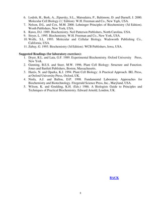 8
6. Lodish, H., Berk, A., Zipursky, S.L., Matsudaira, P., Baltimore, D. and Darnell, J. 2000.
Molecular Cell Biology (1,' Edition). W.H. Freeman and Co., New Yqrk, USA.
7. Nelson, D.L. and Cox, M.M. 2000. Lehninger Principles of Biochemistry (3d Edition).
Worth Publishers, New York, USA.
8. Rawn, D.J. 1989. Biochemistry. Neil Patterson Publishers, North Carolina, USA.
9. Stryer, L. 1995. Biochemistry. W.H. Freeman and Co., New York, USA.
10. Wolfe, S.L. 1993. Molecular and Cellular Biology. Wadsworth Publishing Co.,
California, USA.
11. Zubay, G. 1993. Biochemistry (3d Edition). WCB Publishers, Iowa, USA.
Suggested Readings (for laboratory exercises):
1. Dryer, R.L. and Lata, G.F. 1989. Experimental Biochemistry. Oxford University Press,
New York.
2. Gunning, B.E.S. and Steer, M.W. 1996. Plant Cell Biology: Structure and Function.
Jones and Bartlett Publishers, Boston, Massachusetts.
3. Harris, N. and Oparka, K.J. 1994. Plant Cell Biology: A Practical Approach. IRL Press,
at Oxford University Press, Oxford, UK.
4. Ninfa, A.J. and Ballou, D.P. 1998. Fundamental Laboratory Approaches for
Biochemistry and Biotechnology. Fitzgerald Science Press, Inc., Maryland, USA.
5. Wilson, K. and Goulding, K.H. (Eds.) 1986. A Biologists Guide to Principles and
Techniques of Practical Biochemistry. Edward Arnold, London, UK.
BACK
 