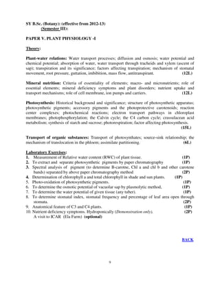 9
SY B.Sc. (Botany): (effective from 2012-13)
(Semester III):
PAPER V. PLANT PHYSIOLOGY -I
Theory:
Plant-water relations: Water transport processes; diffusion and osmosis; water potential and
chemical potential; absorption of water, water transport through tracheids and xylem (ascent of
sap); transpiration and its significance; factors affecting transpiration; mechanism of stomatal
movement, root pressure, guttation, imbibition, mass flow, antitranspirant. (12L)
Mineral nutrition: Criteria of essentiality of elements; macro- and micronutrients; role of
essential elements; mineral deficiency symptoms and plant disorders; nutrient uptake and
transport mechanisms; role of cell membrane, ion pumps and carriers. (12L)
Photosynthesis: Historical background and significance; structure of photosynthetic apparatus;
photosynthetic pigments; accessory pigments and the photoprotective carotenoids; reaction
center complexes; photochemical reactions; electron transport pathways in chloroplast
membranes; photophosphorylation; the Calvin cycle; the C4 carbon cycle; crassulacean acid
metabolism; synthesis of starch and sucrose; photorespiration; factor affecting photosynthesis.
(15L)
Transport of organic substances: Transport of photosynthates; source-sink relationship; the
mechanism of translocation in the phloem; assimilate partitioning. (6L)
Laboratory Exercises:
1. Measurement of Relative water content (RWC) of plant tissue. (1P)
2. To extract and separate photosynthetic pigments by paper chromatography (1P)
3. Spectral analysis of pigment (to determine B-carotne, Chl a and chl b and other carotene
bands) separated by above paper chromatography method (2P)
4. Determination of chlorophyll a and total chlorophyll in shade and sun plants. (1P)
5. Photo-oxidation of photosynthetic pigments. (1P)
6. To determine the osmotic potential of vacuolar sap by plasmolytic method, (1P)
7. To determine the water potential of given tissue (any tuber). (1P)
8. To determine stomatal index, stomatal frequency and percentage of leaf area open through
stomata. (2P)
9. Anatomical feature of C3 and C4 plants. (1P)
10. Nutrient deficiency symptoms. Hydroponically (Demonstration only). (2P)
A visit to ICAR (Ela Farm) (optional)
BACK
 