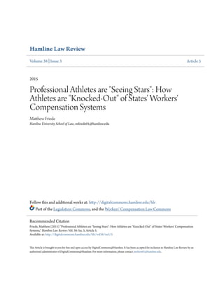 Hamline Law Review
Volume 38 | Issue 3 Article 5
2015
Professional Athletes are "Seeing Stars": How
Athletes are "Knocked-Out" of States' Workers'
Compensation Systems
Matthew Friede
Hamline University School of Law, mfriede01@hamline.edu
Follow this and additional works at: http://digitalcommons.hamline.edu/hlr
Part of the Legislation Commons, and the Workers' Compensation Law Commons
This Article is brought to you for free and open access by DigitalCommons@Hamline. It has been accepted for inclusion in Hamline Law Review by an
authorized administrator of DigitalCommons@Hamline. For more information, please contact jneilson01@hamline.edu.
Recommended Citation
Friede, Matthew (2015) "Professional Athletes are "Seeing Stars": How Athletes are "Knocked-Out" of States' Workers' Compensation
Systems," Hamline Law Review: Vol. 38: Iss. 3, Article 5.
Available at: http://digitalcommons.hamline.edu/hlr/vol38/iss3/5
 