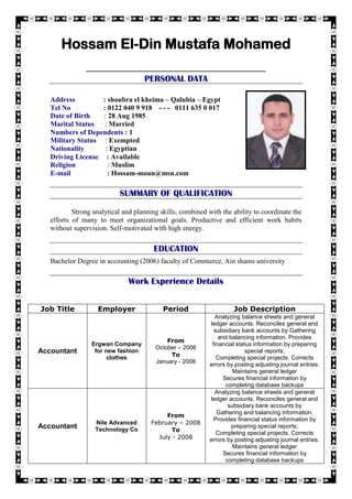 [
Hossam El-Din Mustafa Mohamed
------------------------------------------------------------------------------------------------------------------
PERSONAL DATA
Address : shoubra el kheima – Qalubia – Egypt
Tel No : 0122 040 9 918 - - - 0111 635 0 017
Date of Birth : 28 Aug 1985
Marital Status : Married
Numbers of Dependents : 1
Military Status : Exempted
Nationality : Egyptian
Driving License : Available
Religion : Muslim
E-mail : Hossam-moun@msn.com
SUMMARY OF QUALIFICATION
Strong analytical and planning skills, combined with the ability to coordinate the
efforts of many to meet organizational goals. Productive and efficient work habits
without supervision. Self-motivated with high energy.
EDUCATION
Bachelor Degree in accounting (2006) faculty of Commerce, Ain shams university
Work Experience Details
Job Title Employer Period Job Description
Accountant
Ergwan Company
for new fashion
clothes
From
October – 2006
To
January - 2008
Analyzing balance sheets and general
ledger accounts. Reconciles general and
subsidiary bank accounts by Gathering
and balancing information. Provides
financial status information by preparing
special reports;
Completing special projects. Corrects
errors by posting adjusting journal entries.
Maintains general ledger
Secures financial information by
completing database backups
Accountant
Nile Advanced
Technology Co
From
February – 2008
To
July - 2008
Analyzing balance sheets and general
ledger accounts. Reconciles general and
subsidiary bank accounts by
Gathering and balancing information.
Provides financial status information by
preparing special reports;
Completing special projects. Corrects
errors by posting adjusting journal entries.
Maintains general ledger
Secures financial information by
completing database backups
 