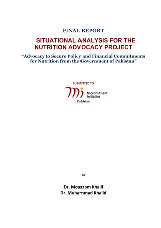 FINAL REPORT
SITUATIONAL ANALYSIS FOR THE
NUTRITION ADVOCACY PROJECT
“Advocacy to Secure Policy and Financial Commitments
for Nutrition from the Government of Pakistan”
SUBMITTED TO
Pakistan
BY
Dr. Moazzam Khalil
Dr. Muhammad Khalid
 