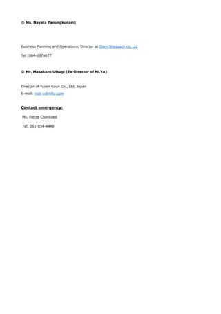 ① Ms. Nayata Tanungkunanij
Business Planning and Operations, Director at Siam Bheasach co, Ltd
Tel: 084-0076677
② Mr. Masakazu Utsugi (Ex-Director of MLYA)
Director of Yusen Koun Co., Ltd. Japan
E-mail: nick-u@nifty.com
Contact emergency:
Ms. Pattra Chankoed
Tel: 061-854-4448
 