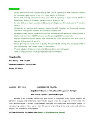 Achievement:
- Driving and involving with Operation Set-up team (Thai & Japanese) to start warehouse operation
for Domestics market on time in July 2013 (Stock transfer for FOT-DHL).
- Driving and involving with System Set-up team (Thai & Japanese) to apply internal Warehouse
Management System for Domestics market on time in September 2013.
- On time start-up of Export operation to 30 countries in September 2014, expanded to 70 countries
in 2015.
- Management on recruiting and manpower planning to fulfill Production and Warehouse operation
demand on time upon the standard of work and development plan.
- Achieve 99% base value of Stock Accuracy of total spare parts in the warehouse those composed of
MAZDA parts more than 50,000 items over a million pieces (1,000K) consecutively.
- 99% on time Production and Delivery both Domestics and Export market with over 95% carton fill
rate and 85% container fill rate KPI.
- Fastest growing and improvement of Quality Management KPI, among other comparative PDC in
Asia, upon MAZDA Corp. (Japan) Global KPI continuously.
- 5% cost reduction of Packaging material and transportation cost continuously.
- 100% of Employee safety result upon operation and accommodation.
Fringe Benefits
Base Salary: THB 104,000
Salary with benefits: THB 120,000
Bonus: 4.5 Months
JAN 2008 – JAN 2013. CANADOIL PIPE CO., LTD.
Logistics Outbound and Warehouse Management Manager
Asst. Group Logistics Operation Manager
Canadoil is an integrated manufacturer and supplier of customized pipes, fittings, spooling and
fabrication products, and solutions to major industry players across the energy and environmental value
chain. We manufacture a complete range of welded steel pipes, butt weld fittings, and pressure vessels. Our
manufacturing platform allows us to retain full control of providing design and engineered solutions,
spooling, and modularized piping systems.
Job Description and Key Result Area: Report to Group Logistics Manager
 