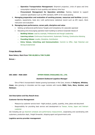 o Operation Transportation Management: Shipment projection, circle of space and time
consumption related to truck quantity and delivery time hour
o Procurement Management for Operation activities: Packing material to support
customer specification such as IPPC standard, ISPM 15 for wood packing
4. Managing preparation and evaluation of working process, resources and facilities (project,
suppliers, equipments, tools etc.) with performance statistical record such as KPI report, Work
instruction and evaluation
5. Managing team performance, career path, discipline and value
• Setting up behavioral performance Targets and Competency for associate appraisal
• Educating and encouraging operation team building to achieve Corporate Values of
o Building Values: Lead by example, Professional and though Leadership
o Learning values: Continuous Improvement, Systematic Thinking, Constructive Working
o Founding Values: Loyalty, Discipline, Contribution
o Entry Values, Inheriting and Communication: Commit to Offer, High Potential and
Strong fundamental
Fringe Benefits
Base Salary: Start from THB 40,000 to THB 74,000
Bonus: -
DEC 2000 – MAR 2004 EFFEM FOODS (THAILAND) CO., LTD.
Assistant Outbound Logistics Manager
One of Mar’s Incorporated’s fastest growing businesses in Pet Care, brands of Pedigree, Whiskas,
Cesar, also growing in chocolate and the sugar markets with brands M&M, Twix, Mars, Snicker, and
Malteser.
Job Description and Key Result Area:
Customer Service Management
- Measure by customer service level - Right product, quality, quantity, time, place and document
- Responsibility for providing best service and development to Taiwan, Korea, Japan and Vietnam
customer
Job including set up shipment schedule and performance measurement, cooperating and coordinating with
customers, production dept., freight forwarder, shipping agent and government units
Logistics service provider management
 