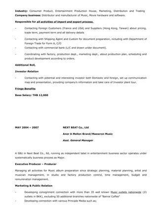 Industry: Consumer Product, Entertainment Production House, Marketing, Distribution and Trading
Company business: Distributor and manufacturer of Music, Movie hardware and software.
Responsible for all activities of import and export process,
- Contacting Foreign Customers (France and USA) and Suppliers (Hong Kong, Taiwan) about pricing,
trade term, payment term and all delivery details
- Contacting with Shipping Agent and Custom for document preparation, including with Department of
Foreign Trade for Form A, C/O
- Contacting with commercial bank (L/C and drawn under document).
- Coordinating with factory, production dept., marketing dept., about production plan, scheduling and
product development according to orders.
Additional Roll,
Investor Relation
- Contacting with potential and interesting investor both Domestic and foreign, set up communication
map and presentation, providing company’s information and take care of Investor plant tour.
Fringe Benefits
Base Salary: THB 12,000
MAY 2004 – 2007 NEXT BEAT Co., Ltd
Anor A Mellon Brand/Maewron Music
Asst. General Manager
A SBU in Next Beat Co., ltd, running as independent label in entertainment business sector operates under
systematically business process as Major.
Executive Producer – Producer
Managing all activities for Music album preparation since strategic planning, material planning, artist and
musician management, in studio and factory production control, time management, budget and
remuneration management.
Marketing & Public Relation
- Developing consignment connection with more than 35 well known Music outlets nationwide (21
outlets in BKK), excluding 50 additional branches nationwide of "Banrai Coffee"
- Developing connection with various Principle Media such as;
 