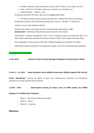 • Biz Week, Matichon, Wunyud Bunthung, Season, DDT, Forward, Ta-Jia-Howe, Your Pet
• Radio - Zeed 97.5, FAT Radio, Kapook.com, Sanook.com, Guitarthai.com
• Content Network – (INN Co., Ltd)
- Developing connection with Music, Book and Pet Festival (Open Boot)
• FAT Festival, National Book Festival, Indy Book Day, Thailand Pet Festival, Cat Festival.
- Developing connection with International specialty store such as "Cat Store" in Hong Kong
(Joined in "Love of Cat” Exhibition Sep 05)
- Starting direct delivery and logistic with all consigned outlets nationwide on 2006
- Achievement in Marketing and positioning private brand to niche market
- Achievement in Network development both in term of business (such as consignment POS to 35
Music outlets nationwide excluding 50 branches of Banrai coffee, Public relation with press Media
- Good knowledge in Music Business: B2B, B2C, M2M&A (Management to Musician and Artist)
- Differentiate products character to be recognized in design, color and concept especially packaging
Training and Certification
① Mar 2016, Finance for Non-Financial Manager: Siripattana Training Center (NIDA)
② Nov 9 – 14, 2015 Japan Education trip at MAZDA Corporation, MAZDA Logistics PDC and KD
Center (Hiroshima), covering all aspect of Spare Part Warehousing, Production and Distribution
management concept including HSE and Kaizen.
③ 2013 – 2015 Continuously training (as Super user) on WMS system (by YUSEN
Singapore for MAZDA Sales Thailand)
o Phase I – Inbound and Outbound operation
o Phase II – Export
o Phase III – Inventory
Reference:
 
