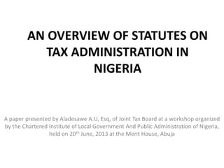 AN OVERVIEW OF STATUTES ON
TAX ADMINISTRATION IN
NIGERIA
A paper presented by Aladesawe A.U, Esq, of Joint Tax Board at a workshop organized
by the Chartered Institute of Local Government And Public Administration of Nigeria,
held on 20th June, 2013 at the Merit House, Abuja
 