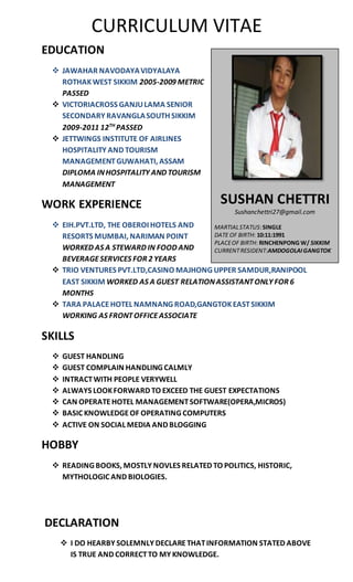 CURRICULUM VITAE
DECLARATION
 I DO HEARBY SOLEMNLY DECLARETHATINFORMATION STATED ABOVE
IS TRUE AND CORRECTTO MY KNOWLEDGE.
EDUCATION
 JAWAHAR NAVODAYAVIDYALAYA
ROTHAKWEST SIKKIM 2005-2009 METRIC
PASSED
 VICTORIACROSS GANJULAMA SENIOR
SECONDARY RAVANGLASOUTH SIKKIM
2009-2011 12TH
PASSED
 JETTWINGS INSTITUTE OF AIRLINES
HOSPITALITY AND TOURISM
MANAGEMENTGUWAHATI, ASSAM
DIPLOMA INHOSPITALITY AND TOURISM
MANAGEMENT
WORK EXPERIENCE
 EIH.PVT.LTD, THE OBEROI HOTELS AND
RESORTS MUMBAI, NARIMAN POINT
WORKED AS A STEWARD IN FOOD AND
BEVERAGESERVICES FOR 2 YEARS
 TRIO VENTURES PVT.LTD,CASINO MAJHONG UPPER SAMDUR,RANIPOOL
EAST SIKKIM WORKED AS A GUEST RELATIONASSISTANTONLY FOR 6
MONTHS
 TARA PALACEHOTEL NAMNANG ROAD,GANGTOKEASTSIKKIM
WORKING AS FRONTOFFICEASSOCIATE
SKILLS
 GUEST HANDLING
 GUEST COMPLAIN HANDLING CALMLY
 INTRACTWITH PEOPLE VERYWELL
 ALWAYS LOOKFORWARD TO EXCEED THE GUEST EXPECTATIONS
 CAN OPERATEHOTEL MANAGEMENTSOFTWARE(OPERA,MICROS)
 BASIC KNOWLEDGEOF OPERATING COMPUTERS
 ACTIVE ON SOCIAL MEDIA AND BLOGGING
HOBBY
 READING BOOKS, MOSTLY NOVLES RELATED TO POLITICS, HISTORIC,
MYTHOLOGIC AND BIOLOGIES.
SUSHAN CHETTRI
Sushanchettri27@gmail.com
MARTIALSTATUS:SINGLE
DATE OF BIRTH: 10:11:1991
PLACEOF BIRTH: RINCHENPONG W/ SIKKIM
CURRENTRESIDENT:AMDOGOLAIGANGTOK
 