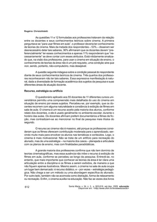 Rogério Christofoletti


          As questões 11 e 12 formuladas aos professores tratavam da relação
entre os docentes e seus conhecimentos teóricos sobre cinema. A primeira
perguntava se “para usar filmes em aula”, o professor deveria ter conhecimento
de teorias de cinema. Mais da metade dos respondentes – 53% – disseram ser
desnecessário deter tais saberes, 36% afirmaram que os docentes devem “pre-
ferencialmente” ter esses conhecimentos e apenas 11% responderam que “ne-
cessariamente” se deve contar com esses atributos. Está nitidamente sinaliza-
do que, na visão dos professores, para usar o cinema em situação de ensino, o
conhecimento de teorias da área não é um pré-requisito, uma condição sine qua
non, sendo, portanto, não-compulsório, mas desejável.

           A questão seguinte indagava sobre a condição pessoal do respondente
diante de seus conhecimentos teóricos de cinema. Três quartos dos professo-
res reconheceram não ter tais saberes. Essa expressiva manifestação é natu-
ral, dada a diversidade de formação acadêmica dos sujeitos da pesquisa e suas
diferentes áreas de atuação docente.

Recurso, estratégia ou artifício

          O questionário aplicado aos 55 docentes de 11 diferentes cursos uni-
versitários permitiu uma compreensão mais detalhada do uso do cinema em
situação de ensino por esses sujeitos. Percebeu-se, por exemplo, que os do-
centes recorrem com alguma naturalidade e constância à exibição de filmes em
sala de aula. O cinema é um recurso aceito pela maioria dos alunos, conforme
relato dos docentes, e ele é usado geralmente no ambiente escolar, durante o
horário das aulas. Os docentes afirmam preferir documentários a filmes de fic-
ção, mas contradizem-se ao mencionar no final da pesquisa mais títulos do
segundo.

         O recurso ao cinema não é massivo, até porque os professores consi-
deram que os filmes oferecem contribuição moderada para o aprendizado, ser-
vindo muito mais para envolver os alunos nas temáticas e conteúdos. Logo, o
cinema é mais motivacional. Não se trata de um artifício para recreação do
alunado, mas de uma estratégia – na maioria dos casos – planejada e articulada
com os planos de ensino, mas com finalidades paradidáticas.

           A grande maioria dos professores confirma que não tem domínio de
teorias cinematográficas, mas essa ausência não inibe o recurso à exibição de
filmes em aula, conforme se percebeu ao longo da pesquisa. Entrevê-se, no
entanto, que mais importante que conhecer as teorias da área é ter clara uma
articulação entre a disciplina e os filmes a serem exibidos, de maneira a que
não fiquem apenas ilustrativos. Mesmo assim, o cinema na sala de aula ocupa
um lugar bem demarcado: é recurso didático, e – por vezes – estratégia pedagó-
gica. Não chega a ser um método ou uma abordagem específica do alunado.
Por outro lado, também não se acomoda como distração, forma de relaxamento
ou recreação. Enfim, o cinema auxilia na educação. Não faz as vezes dos livros


612                                   Santa Maria, v. 34, n. 3, p. 603-616, set./dez. 2009 educação
                                               Disponível em: <http://www.ufsm.br/revistaeducacao>
 