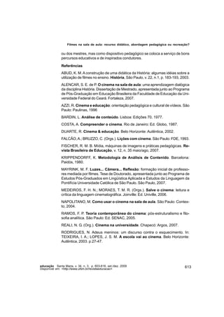 Filmes na sala de aula: recurso didático, abordagem pedagógica ou recreação?


               ou dos mestres, mas como dispositivo pedagógico se coloca a serviço de bons
               percursos educativos e de inspirados condutores.

               Referências
               ABUD, K. M. A construção de uma didática da História: algumas idéias sobre a
               utilização de filmes no ensino. História, São Paulo, v. 22, n.1, p. 183-193, 2003.
               ALENCAR, S. E. de P. O cinema na sala de aula: uma aprendizagem dialógica
               da disciplina História. Dissertação de Mestrado, apresentada junto ao Programa
               de Pós-Graduação em Educação Brasileira da Faculdade de Educação da Uni-
               versidade Federal do Ceará. Fortaleza, 2007.
               AZZI, R. Cinema e educação: orientação pedagógica e cultural de vídeos. São
               Paulo: Paulinas, 1996
               BARDIN, L. Análise de conteúdo. Lisboa: Edições 70, 1977.
               COSTA, A. Compreender o cinema. Rio de Janeiro: Ed. Globo, 1987.
               DUARTE, R. Cinema & educação. Belo Horizonte: Autêntica, 2002.
               FALCÃO, A.; BRUZZO, C. (Orgs.). Lições com cinema. São Paulo: FDE, 1993.
               FISCHER, R. M. B. Mídia, máquinas de imagens e práticas pedagógicas. Re-
               vista Brasileira de Educação, v. 12, n. 35 maio/ago, 2007.
               KRIPPENDORFF, K. Metodología de Análisis de Contenido. Barcelona:
               Paidós, 1980.
               MAYRINK, M. F. Luzes... Câmera... Reflexão: formação inicial de professo-
               res mediada por filmes. Tese de Doutorado, apresentada junto ao Programa de
               Estudos Pós-Graduados em Lingüística Aplicada e Estudos da Linguagem da
               Pontifícia Universidade Católica de São Paulo. São Paulo, 2007.
               MEDEIROS, F. H. N.; MORAES, T. M. R. (Orgs.). Salve o cinema: leitura e
               crítica da linguagem cinematográfica. Joinville: Ed. Univille, 2006.
               NAPOLITANO, M. Como usar o cinema na sala de aula. São Paulo: Contex-
               to, 2004.
               RAMOS, F. P. Teoria contemporânea do cinema: pós-estruturalismo e filo-
               sofia analítica. São Paulo: Ed. SENAC, 2005.
               REALI, N. G. (Org.). Cinema na universidade. Chapecó: Argos, 2007.
               RODRIGUES, N. Adeus meninos: um discurso contra o esquecimento. In:
               TEIXEIRA, I. A.; LOPES, J. S. M. A escola vai ao cinema. Belo Horizonte:
               Autêntica, 2003. p.27-47.




educação Santa Maria, v. 34, n. 3, p. 603-616, set./dez. 2009                                 613
Disponível em: <http://www.ufsm.br/revistaeducacao>
 