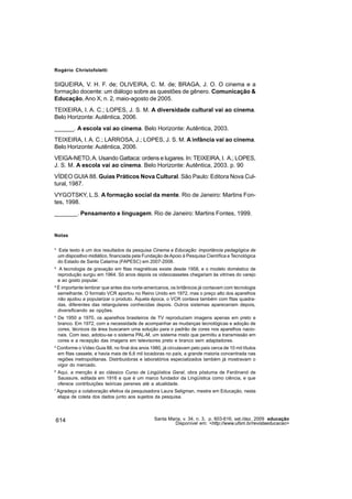 Rogério Christofoletti


SIQUEIRA, V. H. F. de; OLIVEIRA, C. M. de; BRAGA, J. O. O cinema e a
formação docente: um diálogo sobre as questões de gênero. Comunicação &
Educação, Ano X, n. 2, maio-agosto de 2005.
TEIXEIRA, I. A. C.; LOPES, J. S. M. A diversidade cultural vai ao cinema.
Belo Horizonte: Autêntica, 2006.
______. A escola vai ao cinema. Belo Horizonte: Autêntica, 2003.
TEIXEIRA, I. A. C.; LARROSA, J.; LOPES, J. S. M. A infância vai ao cinema.
Belo Horizonte: Autêntica, 2006.
VEIGA-NETO, A. Usando Gattaca: ordens e lugares. In: TEIXEIRA, I. A.; LOPES,
J. S. M. A escola vai ao cinema. Belo Horizonte: Autêntica, 2003. p. 90
VÍDEO GUIA 88. Guias Práticos Nova Cultural. São Paulo: Editora Nova Cul-
tural, 1987.
VYGOTSKY, L.S. A formação social da mente. Rio de Janeiro: Martins Fon-
tes, 1998.
_______. Pensamento e linguagem. Rio de Janeiro: Martins Fontes, 1999.


Notas


¹ Este texto é um dos resultados da pesquisa Cinema e Educação: importância pedagógica de
  um dispositivo midiático, financiada pela Fundação de Apoio à Pesquisa Científica e Tecnológica
  do Estado de Santa Catarina (FAPESC) em 2007-2008.
² A tecnologia de gravação em fitas magnéticas existe desde 1958, e o modelo doméstico de
  reprodução surgiu em 1964. Só anos depois os videocassetes chegariam às vitrines do varejo
  e ao gosto popular.
³ É importante lembrar que antes dos norte-americanos, os britânicos já contavam com tecnologia
  semelhante. O formato VCR aportou no Reino Unido em 1972, mas o preço alto dos aparelhos
  não ajudou a popularizar o produto. Àquela época, o VCR contava também com fitas quadra-
  das, diferentes das retangulares conhecidas depois. Outros sistemas apareceriam depois,
  diversificando as opções.
4
    De 1950 a 1970, os aparelhos brasileiros de TV reproduziam imagens apenas em preto e
    branco. Em 1972, com a necessidade de acompanhar as mudanças tecnológicas e adoção de
    cores, técnicos da área buscaram uma solução para o padrão de cores nos aparelhos nacio-
    nais. Com isso, adotou-se o sistema PAL-M, um sistema misto que permitiu a transmissão em
    cores e a recepção das imagens em televisores preto e branco sem adaptadores.
5
    Conforme o Vídeo Guia 88, no final dos anos 1980, já circulavam pelo país cerca de 10 mil títulos
    em fitas cassete, e havia mais de 6,6 mil locadoras no país, a grande maioria concentrada nas
    regiões metropolitanas. Distribuidoras e laboratórios especializados também já mostravam o
    vigor do mercado.
6
    Aqui, a menção é ao clássico Curso de Lingüística Geral, obra póstuma de Ferdinand de
    Saussure, editada em 1916 e que é um marco fundador da Lingüística como ciência, e que
    oferece contribuições teóricas perenes até a atualidade.
7
    Agradeço a colaboração efetiva da pesquisadora Laura Seligman, mestre em Educação, nesta
    etapa de coleta dos dados junto aos sujeitos da pesquisa.




614                                                Santa Maria, v. 34, n. 3, p. 603-616, set./dez. 2009 educação
                                                            Disponível em: <http://www.ufsm.br/revistaeducacao>
 