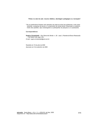 Filmes na sala de aula: recurso didático, abordagem pedagógica ou recreação?



               8
                   Se os questionários tivessem sido aplicados nas salas de aulas dos professores, muito possi-
                   velmente, a presença de alunos e o cumprimento de rotinas teriam influenciado no preenchi-
                   mento das questões, seja constrangendo os participantes da pesquisa ou os apressando.


               Correspondência


               Rogério Christofoletti – Rua Raimundo Binder, n. 28 - casa 3, Residencial Brava Ressacada
                – CEP 88307-295, Itajaí ( SC)
               E-mail: rogerio.christofoletti@uol.com.br



               Recebido em 16 de julho de 2009
               Aprovado em 8 de setembro de 2009




educação Santa Maria, v. 34, n. 3, p. 603-616, set./dez. 2009                                              615
Disponível em: <http://www.ufsm.br/revistaeducacao>
 