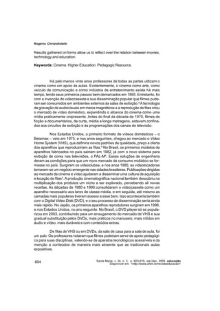Rogério Christofoletti


Results gathered on forms allow us to reflect over the relation between movies,
technology and education.

Keywords: Cinema. Higher Education. Pedagogic Resource.



          Há pelo menos vinte anos professores de todas as partes utilizam o
cinema como um apoio às aulas. Evidentemente, o cinema como arte, como
veículo de comunicação e como indústria de entretenimento existe há mais
tempo, tendo seus primeiros passos bem demarcados em 1895. Entretanto, foi
com a invenção do videocassete e sua disseminação popular que filmes pude-
ram ser consumidos em ambientes externos às salas de exibição.² A tecnologia
da gravação de audiovisuais em meios magnéticos e a reprodução de fitas criou
o mercado de vídeo doméstico, expandindo o alcance do cinema como uma
mídia praticamente onipresente. Antes do final da década de 1970, filmes de
ficção e documentários, de curta, média e longa metragens, estavam confina-
dos aos circuitos de exibição e às programações dos canais de televisão.

          Nos Estados Unidos, o primeiro formato de vídeos domésticos – o
Betamax – veio em 1975, e nos anos seguintes, chegou ao mercado o Video
Home System (VHS), que definiria novos padrões de qualidade, preço e oferta
dos aparelhos que reproduziriam as fitas.³ No Brasil, os primeiros modelos de
aparelhos fabricados no país sairiam em 1982, já com o novo sistema para
exibição de cores nas televisões, o PAL-M4. Essas soluções de engenharia
deram as condições para que um novo mercado de consumo midiático se for-
masse no país. Surgiram os videoclubes, e nos anos 1980, as videolocadoras
tornaram-se um negócio emergente nas cidades brasileiras. Publicações dirigidas
ao mercado de cinema e vídeo ajudaram a disseminar uma cultura de aquisição
e locação de fitas5. A produção cinematográfica nacional também descobriu na
multiplicação dos produtos um nicho a ser explorado, percebendo ali novas
receitas. As décadas de 1980 e 1990 consolidaram o videocassete como um
aparelho necessário aos lares de classe média, e em seguida, até mesmo as
camadas mais populares tiveram acesso a esse bem. Isso aconteceria também
com o Digital Video Disk (DVD), e o seu processo de disseminação seria ainda
mais rápido. No Japão, os primeiros aparelhos reprodutores surgiram em 1996,
e nos Estados Unidos, no ano seguinte. No Brasil, o DVD player só se popula-
rizou em 2003, contribuindo para um enxugamento do mercado de VHS e sua
gradual substituição pelos DVDs, mais práticos no manuseio, mais nítidos em
áudio e vídeo, mais duráveis e com conteúdos extras.

          De fitas de VHS ou em DVDs, da sala de casa para a sala de aula, foi
um pulo. Os professores notaram que filmes poderiam servir de apoio pedagógi-
co para suas disciplinas, valendo-se de aparatos tecnológicos acessíveis e da
menção a conteúdos de maneira mais atraente que as tradicionais aulas
expositivas.


604                                    Santa Maria, v. 34, n. 3, p. 603-616, set./dez. 2009 educação
                                                Disponível em: <http://www.ufsm.br/revistaeducacao>
 
