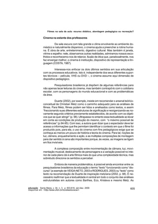 Filmes na sala de aula: recurso didático, abordagem pedagógica ou recreação?


               Cinema na estante dos professores

                          Da sala escura com tela grande e clima envolvente ao ambiente do-
               méstico e naturalmente dispersivo, o cinema ajuda a preencher a rotina huma-
               na. É obra de arte, entretenimento, digestivo cultural. Mas também é janela,
               vitrine e espelho: nele, observamos outras realidades, admiramos nossos esco-
               lhidos e reconhecemo-nos de relance. Ilusão de ótica que, paradoxalmente, nos
               faz enxergar melhor, o cinema é instituição, dispositivo de representação e lin-
               guagem (COSTA, 1987).

                         Interessa-nos enfocar os dois últimos sentidos em sua articulação
               com os processos educativos. Isto é, independente dos seus diferentes supor-
               tes técnicos – película, VHS ou DVD –, o cinema assume aqui dimensão de
               dispositivo pedagógico.

                         Pesquisadores brasileiros já dispõem de algumas referências para
               não apenas tecer leituras do cinema, mas também contrapô-lo com o cotidiano
               escolar, com os personagens do mundo educacional e com as problemáticas
               da área.

                         Duarte (2002), por exemplo, insiste em recomendar o arsenal teórico-
               conceitual de Christian Metz como o caminho adequado para as análises de
               filmes. Para Metz, filmes podem ser lidos e analisados como textos, e assim
               “fraccionando suas diferentes estruturas de significação e reorganizando-as no-
               vamente segundo critérios previamente estabelecidos, de acordo com os objeti-
               vos que se quer atingir” (p. 98). Ultrapassa no entanto essa textualidade ao levar
               em conta as condições de produção do mesmo, com “o máximo possível de
               referências” (p.94-95). Com isso, a autora quer dizer que o espectador deve ter
               acesso a informações que lhe permitam identificar o contexto em que o filme foi
               produzido pois, para ela, o uso do cinema com fins pedagógicos exige que se
               conheça ao menos um pouco de história e teoria do cinema. Para tal, noções de
               luz, câmera, enquadramento e ação, e as múltiplas composições de montagem
               para dar sentido à cena são importantes porque, às vezes, as imagens se ligam
               em fios invisíveis.

                          A complexa composição entre movimentação de câmara, luz, movi-
               mentação musical, deslocamento de personagens e a variação possível no inte-
               rior de cada plano dá à arte fílmica mais do que uma complexidade técnica, mas
               sobretudo direciona os sentidos a perceber.

                          Embora de maneira problemática, é possível ainda encontrar entre os
               pesquisadores brasileiros da educação o termo “texto” funcionando como “dis-
               curso” (a exemplo de VEIGA-NETO, 2003 e RODRIGUES, 2003) ou “texto” como
               texto na recomendação de Duarte de inspiração metziana (2002, p. 98). É ne-
               cessário reafirmar que a textualidade é central em todo o conjunto das análises
               estruturalistas em autores como Barthes, Eco, Kristeva e mesmo Metz. As

educação Santa Maria, v. 34, n. 3, p. 603-616, set./dez. 2009                                 605
Disponível em: <http://www.ufsm.br/revistaeducacao>
 