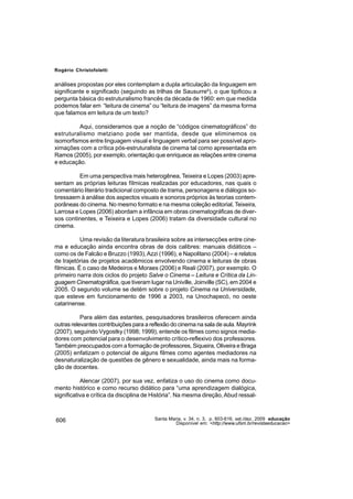 Rogério Christofoletti


análises propostas por eles contemplam a dupla articulação da linguagem em
significante e significado (seguindo as trilhas de Sausurre6), o que tipificou a
pergunta básica do estruturalismo francês da década de 1960: em que medida
podemos falar em “leitura de cinema” ou “leitura de imagens” da mesma forma
que falamos em leitura de um texto?

         Aqui, consideramos que a noção de “códigos cinematográficos” do
estruturalismo metziano pode ser mantida, desde que eliminemos os
isomorfismos entre linguagem visual e linguagem verbal para ser possível apro-
ximações com a crítica pós-estruturalista de cinema tal como apresentada em
Ramos (2005), por exemplo, orientação que enriquece as relações entre cinema
e educação.

          Em uma perspectiva mais heterogênea, Teixeira e Lopes (2003) apre-
sentam as próprias leituras fílmicas realizadas por educadores, nas quais o
comentário literário tradicional composto de trama, personagens e diálogos so-
bressaem à análise dos aspectos visuais e sonoros próprios às teorias contem-
porâneas do cinema. No mesmo formato e na mesma coleção editorial, Teixeira,
Larrosa e Lopes (2006) abordam a infância em obras cinematográficas de diver-
sos continentes, e Teixeira e Lopes (2006) tratam da diversidade cultural no
cinema.

           Uma revisão da literatura brasileira sobre as intersecções entre cine-
ma e educação ainda encontra obras de dois calibres: manuais didáticos –
como os de Falcão e Bruzzo (1993), Azzi (1996), e Napolitano (2004) – e relatos
de trajetórias de projetos acadêmicos envolvendo cinema e leituras de obras
fílmicas. É o caso de Medeiros e Moraes (2006) e Reali (2007), por exemplo. O
primeiro narra dois ciclos do projeto Salve o Cinema – Leitura e Crítica da Lin-
guagem Cinematográfica, que tiveram lugar na Univille, Joinville (SC), em 2004 e
2005. O segundo volume se detém sobre o projeto Cinema na Universidade,
que esteve em funcionamento de 1996 a 2003, na Unochapecó, no oeste
catarinense.

           Para além das estantes, pesquisadores brasileiros oferecem ainda
outras relevantes contribuições para a reflexão do cinema na sala de aula. Mayrink
(2007), seguindo Vygostky (1998; 1999), entende os filmes como signos media-
dores com potencial para o desenvolvimento crítico-reflexivo dos professores.
Também preocupados com a formação de professores, Siqueira, Oliveira e Braga
(2005) enfatizam o potencial de alguns filmes como agentes mediadores na
desnaturalização de questões de gênero e sexualidade, ainda mais na forma-
ção de docentes.

           Alencar (2007), por sua vez, enfatiza o uso do cinema como docu-
mento histórico e como recurso didático para “uma aprendizagem dialógica,
significativa e crítica da disciplina de História”. Na mesma direção, Abud ressal-



606                                     Santa Maria, v. 34, n. 3, p. 603-616, set./dez. 2009 educação
                                                 Disponível em: <http://www.ufsm.br/revistaeducacao>
 