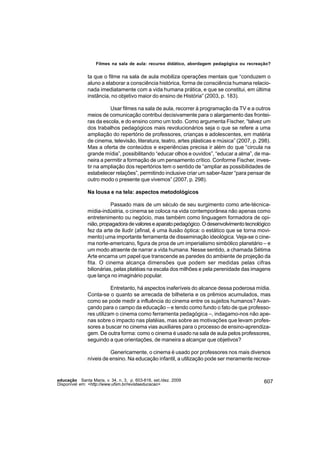 Filmes na sala de aula: recurso didático, abordagem pedagógica ou recreação?


               ta que o filme na sala de aula mobiliza operações mentais que “conduzem o
               aluno a elaborar a consciência histórica, forma de consciência humana relacio-
               nada imediatamente com a vida humana prática, e que se constitui, em última
               instância, no objetivo maior do ensino de História” (2003, p. 183).

                         Usar filmes na sala de aula, recorrer à programação da TV e a outros
               meios de comunicação contribui decisivamente para o alargamento das frontei-
               ras da escola, e do ensino como um todo. Como argumenta Fischer, “talvez um
               dos trabalhos pedagógicos mais revolucionários seja o que se refere a uma
               ampliação do repertório de professores, crianças e adolescentes, em matéria
               de cinema, televisão, literatura, teatro, artes plásticas e música” (2007, p. 298).
               Mas a oferta de conteúdos e experiências precisa ir além do que “circula na
               grande mídia”, possibilitando “educar olhos e ouvidos”, “educar a alma”, de ma-
               neira a permitir a formação de um pensamento crítico. Conforme Fischer, inves-
               tir na ampliação dos repertórios tem o sentido de “ampliar as possibilidades de
               estabelecer relações”, permitindo inclusive criar um saber-fazer “para pensar de
               outro modo o presente que vivemos” (2007, p. 298).

               Na lousa e na tela: aspectos metodológicos

                          Passado mais de um século de seu surgimento como arte-técnica-
               mídia-indústria, o cinema se coloca na vida contemporânea não apenas como
               entretenimento ou negócio, mas também como linguagem formadora de opi-
               nião, propagadora de valores e aparato pedagógico. O desenvolvimento tecnológico
               fez da arte de iludir (afinal, é uma ilusão óptica: o estático que se torna movi-
               mento) uma importante ferramenta de disseminação ideológica. Veja-se o cine-
               ma norte-americano, figura de proa de um imperialismo simbólico planetário – e
               um modo atraente de narrar a vida humana. Nesse sentido, a chamada Sétima
               Arte encarna um papel que transcende as paredes do ambiente de projeção da
               fita. O cinema alcança dimensões que podem ser medidas pelas cifras
               bilionárias, pelas platéias na escala dos milhões e pela perenidade das imagens
               que lança no imaginário popular.

                          Entretanto, há aspectos inaferíveis do alcance dessa poderosa mídia.
               Conta-se o quanto se arrecada de bilheteria e os prêmios acumulados, mas
               como se pode medir a influência do cinema entre os sujeitos humanos? Avan-
               çando para o campo da educação – e tendo como fundo o fato de que professo-
               res utilizam o cinema como ferramenta pedagógica –, indagamo-nos não ape-
               nas sobre o impacto nas platéias, mas sobre as motivações que levam profes-
               sores a buscar no cinema vias auxiliares para o processo de ensino-aprendiza-
               gem. De outra forma: como o cinema é usado na sala de aula pelos professores,
               seguindo a que orientações, de maneira a alcançar que objetivos?

                         Genericamente, o cinema é usado por professores nos mais diversos
               níveis de ensino. Na educação infantil, a utilização pode ser meramente recrea-


educação Santa Maria, v. 34, n. 3, p. 603-616, set./dez. 2009                                  607
Disponível em: <http://www.ufsm.br/revistaeducacao>
 