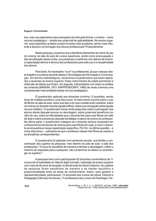 Rogério Christofoletti


tiva, mas nos patamares mais avançados da instrução formal, o cinema – como
recurso pedagógico – amplia seu potencial de aplicabilidade. No ensino supe-
rior, esse dispositivo poderia cumprir funções mais auxiliares, sendo mais influ-
ente e decisivo na formação dos futuros profissionais? Possivelmente.

            Nesta pesquisa, propomo-nos a identificar elementos da rotina de uso
do cinema na sala de aula de cursos superiores, tendo como preocupação o
tipo de utilização dessa mídia, sua presença e coerência com planos de ensino,
a capacitação teórica e técnica dos professores para este uso e a receptividade
dos alunos.

          Para tanto, foi necessário “ouvir” os professores, já que o escopo des-
te trabalho é a prática docente aliada a Tecnologias da Informação e Comunica-
ção. Em termos metodológicos, recorremos a questionários que foram aplica-
dos a docentes do ensino superior. Estes instrumentos de coleta permitiram a
obtenção de dados que foram, em seguida, interpretados com base na análise
de conteúdo (BARDIN, 1977; KRIPPENDORFF, 1980) de modo a termos uma
compreensão mais ampliada desse recurso pedagógico.

           O questionário aplicado aos docentes continha 13 questões, sendo
doze de múltipla escolha e uma discursiva. O instrumento inquiria sobre o uso
de filmes na sala de aula, sobre que tipo e em que ocasião eram exibidos, sobre
os motivos do docente recorrer àquele artifício, sobre sua concepção sobre aquele
recurso didático. O questionário trazia ainda perguntas sobre a percepção dos
alunos diante daquele recurso ou abordagem, sobre possíveis benefícios (ou
não) do uso, sobre as dificuldades que o docente tem para usar filmes em sala
de aula e sobre a presença daquela estratégia no plano de ensino do professor.
Na última parte, o questionário indagava se o docente achava necessário ter
conhecimentos de teorias de cinema para usar filmes em aula, e como o docen-
te se enquadrava nessa capacitação específica. Por fim, na última questão – a
única discursiva –, solicitava-se que o professor citasse três filmes já usados e
as disciplinas correspondentes.

          O questionário foi aplicado num ambiente escolar, que facilita a con-
centração dos sujeitos da pesquisa, mas distinto da sala de aula: a sala dos
professores.7 O locus foi escolhido de maneira a otimizar a abordagem, colher o
máximo de respostas para a pesquisa, não contaminar os dados ou constran-
ger os sujeitos.8

         A pesquisa teve como participantes 55 docentes universitários de 11
cursos da Universidade do Vale do Itajaí (Univali), instituição de ensino superior
com mais de 40 anos de atuação no litoral norte de Santa Catarina. Os sujeitos
da pesquisa foram escolhidos de maneira a se manter equilíbrio e
proporcionalidade entre as áreas de conhecimento. Assim, para garantir a
representatividade, participaram 15 docentes dos cursos de Letras, História e
Pedagogia (Ciências Humanas), 11 professores dos cursos de Psicologia, Far-


608                                     Santa Maria, v. 34, n. 3, p. 603-616, set./dez. 2009 educação
                                                 Disponível em: <http://www.ufsm.br/revistaeducacao>
 