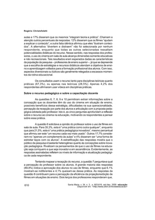 Rogério Christofoletti


aulas e 17% disseram que os mesmos “integram teoria e prática”. Chamam a
atenção outros percentuais de respostas: 12% disseram que os filmes “ajudam
a explicar o conteúdo”, e outra fatia idêntica afirmou que eles “ilustram conteú-
dos”. A alternativa “divertem e distraem” não foi selecionada por nenhum
respondente, enquanto que todas as outras selecionadas ressaltam
potencialidades didáticas do recurso. Nesse sentido, nas respostas dos profes-
sores, o uso do cinema em sala de aula alcança dimensões somente educativas
e não recreacionais. Tais resultados eram esperados dadas as características
da população da pesquisa – professores de ensino superior –, já que se depreende
que a escolha de estratégias e recursos didáticos atendam a objetivos de ensi-
no e aprendizagem voltados para a formação profissional dos alunos. Com isso,
aspectos diversionais ou lúdicos são geralmente relegados a escassos momen-
tos da rotina educacional.

         Os consultados usam o recurso tanto para disciplinas teóricas quanto
práticas (67,3%), ou apenas nas teóricas (28,5%). Apenas 4,2% dos
respondentes afirmaram usar vídeos em disciplinas práticas.

Sobre o recurso pedagógico e sobre a capacitação docente

          As questões 6, 7, 8, 9 e 10 permitiram extrair informações sobre a
concepção que os docentes têm do uso do cinema em situação de ensino,
possíveis benefícios dessa estratégia, dificuldades na sua operacionalidade,
percepção da recepção por parte dos alunos e articulação com a proposta peda-
gógica adotada pelo professor. Isto é, as cinco perguntas aprofundam a reflexão
sobre o recurso ao cinema na educação, motivando os respondentes a pensar
sobre essa prática.

           A questão 6 solicitava a opinião do professor sobre o uso de filmes em
sala de aula. Para 35,3%, esta é “uma prática como outra qualquer”, enquanto
que para 21,5%, esta é “uma prática pedagógica inovadora”, mesmo percentual
que afirmou ser este “um recurso cada vez mais usado”. Outros 17,7% conside-
ram-no “apenas um complemento às aulas” e 4% disseram ser “uma forma de
estreitar laços com os alunos”. A estratificação das respostas mostra que o
público da pesquisa é bastante heterogêneo quanto às concepções sobre inova-
ção pedagógica. Rivalizam os pensamentos de que o uso de filmes na educa-
ção seja corriqueiro e que seja inovador e em ascendência. Evidentemente, as
respostas assinaladas refletem os níveis de informação e atualização pedagógi-
ca de cada respondente.

         Tentando mapear a recepção do recurso, a questão 7 perguntava qual
a percepção do professor sobre os alunos. A grande maioria das respostas
(89,8%) indica a aprovação dos alunos no uso de filmes, enquanto que 6,1%
mostram-se indiferentes e 4,1% queixam-se dessa prática. As respostas da
questão 8 contribuem para a percepção da eficiência da projeção/exibição de
filmes em situações de ensino. Dois terços dos professores responderam que,


610                                     Santa Maria, v. 34, n. 3, p. 603-616, set./dez. 2009 educação
                                                 Disponível em: <http://www.ufsm.br/revistaeducacao>
 