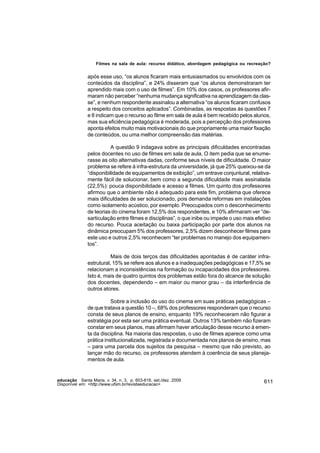 Filmes na sala de aula: recurso didático, abordagem pedagógica ou recreação?


               após esse uso, “os alunos ficaram mais entusiasmados ou envolvidos com os
               conteúdos da disciplina”, e 24% disseram que “os alunos demonstraram ter
               aprendido mais com o uso de filmes”. Em 10% dos casos, os professores afir-
               maram não perceber “nenhuma mudança significativa na aprendizagem da clas-
               se”, e nenhum respondente assinalou a alternativa “os alunos ficaram confusos
               a respeito dos conceitos aplicados”. Combinadas, as respostas às questões 7
               e 8 indicam que o recurso ao filme em sala de aula é bem recebido pelos alunos,
               mas sua eficiência pedagógica é moderada, pois a percepção dos professores
               aponta efeitos muito mais motivacionais do que propriamente uma maior fixação
               de conteúdos, ou uma melhor compreensão das matérias.

                         A questão 9 indagava sobre as principais dificuldades encontradas
               pelos docentes no uso de filmes em sala de aula. O item pedia que se enume-
               rasse as oito alternativas dadas, conforme seus níveis de dificuldade. O maior
               problema se refere à infra-estrutura da universidade, já que 25% queixou-se da
               “disponibilidade de equipamentos de exibição”, um entrave conjuntural, relativa-
               mente fácil de solucionar, bem como a segunda dificuldade mais assinalada
               (22,5%): pouca disponibilidade e acesso a filmes. Um quinto dos professores
               afirmou que o ambiente não é adequado para este fim, problema que oferece
               mais dificuldades de ser solucionado, pois demanda reformas em instalações
               como isolamento acústico, por exemplo. Preocupados com o desconhecimento
               de teorias do cinema foram 12,5% dos respondentes, e 10% afirmaram ver “de-
               sarticulação entre filmes e disciplinas”, o que inibe ou impede o uso mais efetivo
               do recurso. Pouca aceitação ou baixa participação por parte dos alunos na
               dinâmica preocupam 5% dos professores, 2,5% dizem desconhecer filmes para
               este uso e outros 2,5% reconhecem “ter problemas no manejo dos equipamen-
               tos”.

                          Mais de dois terços das dificuldades apontadas é de caráter infra-
               estrutural, 15% se refere aos alunos e a inadequações pedagógicas e 17,5% se
               relacionam a inconsistências na formação ou incapacidades dos professores.
               Isto é, mais de quatro quintos dos problemas estão fora do alcance de solução
               dos docentes, dependendo – em maior ou menor grau – da interferência de
               outros atores.

                          Sobre a inclusão do uso do cinema em suas práticas pedagógicas –
               de que tratava a questão 10 –, 68% dos professores responderam que o recurso
               consta de seus planos de ensino, enquanto 19% reconheceram não figurar a
               estratégia por esta ser uma prática eventual. Outros 13% também não fizeram
               constar em seus planos, mas afirmam haver articulação desse recurso à emen-
               ta da disciplina. Na maioria das respostas, o uso de filmes aparece como uma
               prática institucionalizada, registrada e documentada nos planos de ensino, mas
               – para uma parcela dos sujeitos da pesquisa – mesmo que não previsto, ao
               lançar mão do recurso, os professores atendem à coerência de seus planeja-
               mentos de aula.


educação Santa Maria, v. 34, n. 3, p. 603-616, set./dez. 2009                                 611
Disponível em: <http://www.ufsm.br/revistaeducacao>
 