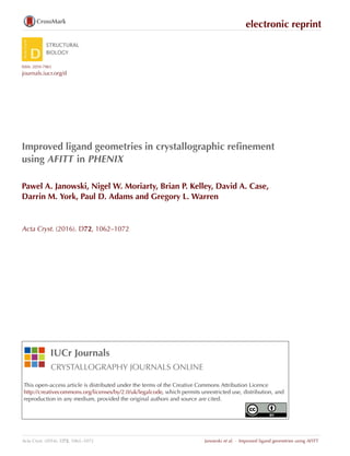 electronic reprint
ISSN: 2059-7983
journals.iucr.org/d
Improved ligand geometries in crystallographic reﬁnement
using AFITT in PHENIX
Pawel A. Janowski, Nigel W. Moriarty, Brian P. Kelley, David A. Case,
Darrin M. York, Paul D. Adams and Gregory L. Warren
Acta Cryst. (2016). D72, 1062–1072
IUCr Journals
CRYSTALLOGRAPHY JOURNALS ONLINE
This open-access article is distributed under the terms of the Creative Commons Attribution Licence
http://creativecommons.org/licenses/by/2.0/uk/legalcode, which permits unrestricted use, distribution, and
reproduction in any medium, provided the original authors and source are cited.
Acta Cryst. (2016). D72, 1062–1072 Janowski et al. · Improved ligand geometries using AFITT
 