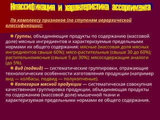 По комплексу признаков (по ступеням иерархической
классификации):
Группы, объединяющие продукты по содержанию (массовой
доле) мясных ингредиентов и характеризуемые предельными
нормами их общего содержания: мясные (массовая доля мясных
ингредиентов свыше 60%); мясо-растительные (свыше 30 до 60%);
растительномясные (свыше 5 до 30%); мясосодержащие аналоги
(до 5%).
Вид (подвид) — систематические группировки, отражающие
технологические особенности изготовления продукции (например
вид — колбасы, подвид — полукопченые).
Категория мясной продукции — систематическая совокупная
качественная группировка продукции, объединяющая продукты
по содержанию (массовой доле) мышечной ткани и
характеризуемая предельными нормами ее общего содержания.
 
