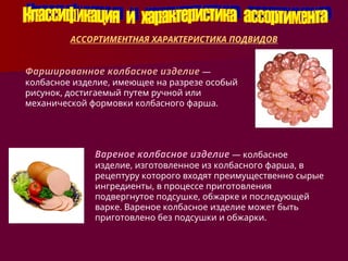 АССОРТИМЕНТНАЯ ХАРАКТЕРИСТИКА ПОДВИДОВ
Фаршированное колбасное изделие
Фаршированное колбасное изделие —
колбасное изделие, имеющее на разрезе особый
рисунок, достигаемый путем ручной или
механической формовки колбасного фарша.
Вареное колбасное изделие
Вареное колбасное изделие — колбасное
изделие, изготовленное из колбасного фарша, в
рецептуру которого входят преимущественно сырые
ингредиенты, в процессе приготовления
подвергнутое подсушке, обжарке и последующей
варке. Вареное колбасное изделие может быть
приготовлено без подсушки и обжарки.
 