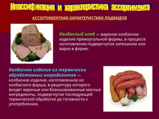 АССОРТИМЕНТНАЯ ХАРАКТЕРИСТИКА ПОДВИДОВ
Колбасный хлеб
Колбасный хлеб — вареное колбасное
изделие прямоугольной формы, в процессе
изготовления подвергнутое запеканию или
варке в форме.
Колбасное изделие из термически
Колбасное изделие из термически
обработанных ингредиентов
обработанных ингредиентов —
колбасное изделие, изготовленное из
колбасного фарша, в рецептуру которого
входят вареные или бланшированные мясные
ингредиенты, подвергнутое последующей
термической обработке до готовности к
употреблению.
 