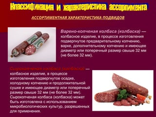 АССОРТИМЕНТНАЯ ХАРАКТЕРИСТИКА ПОДВИДОВ
Варено-копченая колбаса (колбаска)
Варено-копченая колбаса (колбаска) —
колбасное изделие, в процессе изготовления
подвергнутое предварительному копчению,
варке, дополнительному копчению и имеющее
диаметр или поперечный размер свыше 32 мм
(не более 32 мм).
Сырокопченая колбаса (колбаска)
Сырокопченая колбаса (колбаска) —
колбасное изделие, в процессе
изготовления подвергнутое осадке,
холодному копчению и продолжительной
сушке и имеющее диаметр или поперечный
размер свыше 32 мм (не более 32 мм).
Сырокопченая колбаса (колбаска) может
быть изготовлена с использованием
микробиологических культур, разрешенных
для применения.
 