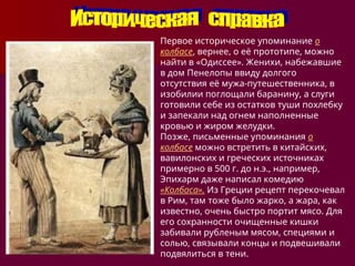 Первое историческое упоминание о
колбасе, вернее, о её прототипе, можно
найти в «Одиссее». Женихи, набежавшие
в дом Пенелопы ввиду долгого
отсутствия её мужа-путешественника, в
изобилии поглощали баранину, а слуги
готовили себе из остатков туши похлебку
и запекали над огнем наполненные
кровью и жиром желудки.
Позже, письменные упоминания о
колбасе можно встретить в китайских,
вавилонских и греческих источниках
примерно в 500 г. до н.э., например,
Эпихарм даже написал комедию
«Колбаса». Из Греции рецепт перекочевал
в Рим, там тоже было жарко, а жара, как
известно, очень быстро портит мясо. Для
его сохранности очищенные кишки
забивали рубленым мясом, специями и
солью, связывали концы и подвешивали
подвялиться в тени.
 