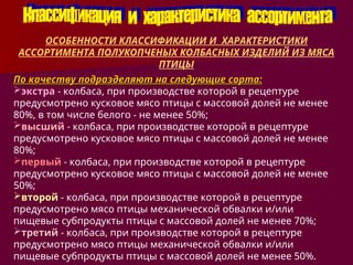 По качеству подразделяют на следующие сорта:
По качеству подразделяют на следующие сорта:
экстра - колбаса, при производстве которой в рецептуре
предусмотрено кусковое мясо птицы с массовой долей не менее
80%, в том числе белого - не менее 50%;
высший - колбаса, при производстве которой в рецептуре
предусмотрено кусковое мясо птицы с массовой долей не менее
80%;
первый - колбаса, при производстве которой в рецептуре
предусмотрено кусковое мясо птицы с массовой долей не менее
50%;
второй - колбаса, при производстве которой в рецептуре
предусмотрено мясо птицы механической обвалки и/или
пищевые субпродукты птицы с массовой долей не менее 70%;
третий - колбаса, при производстве которой в рецептуре
предусмотрено мясо птицы механической обвалки и/или
пищевые субпродукты птицы с массовой долей не менее 50%.
ОСОБЕННОСТИ КЛАССИФИКАЦИИ И ХАРАКТЕРИСТИКИ
АССОРТИМЕНТА ПОЛУКОПЧЕНЫХ КОЛБАСНЫХ ИЗДЕЛИЙ ИЗ МЯСА
ПТИЦЫ
 