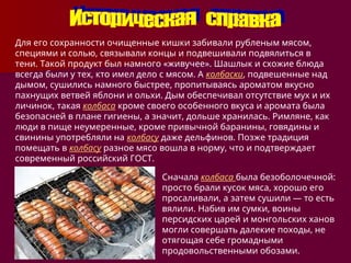 Для его сохранности очищенные кишки забивали рубленым мясом,
специями и солью, связывали концы и подвешивали подвялиться в
тени. Такой продукт был намного «живучее». Шашлык и схожие блюда
всегда были у тех, кто имел дело с мясом. А колбаски, подвешенные над
дымом, сушились намного быстрее, пропитываясь ароматом вкусно
пахнущих ветвей яблони и ольхи. Дым обеспечивал отсутствие мух и их
личинок, такая колбаса кроме своего особенного вкуса и аромата была
безопасней в плане гигиены, а значит, дольше хранилась. Римляне, как
люди в пище неумеренные, кроме привычной баранины, говядины и
свинины употребляли на колбасу даже дельфинов. Позже традиция
помещать в колбасу разное мясо вошла в норму, что и подтверждает
современный российский ГОСТ.
Сначала колбаса была безоболочечной:
просто брали кусок мяса, хорошо его
просаливали, а затем сушили — то есть
вялили. Набив им сумки, воины
персидских царей и монгольских ханов
могли совершать далекие походы, не
отягощая себе громадными
продовольственными обозами.
 