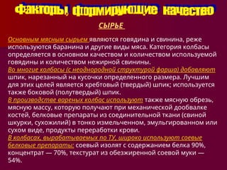 СЫРЬЕ
Основным мясным сырьем являются говядина и свинина, реже
используются баранина и другие виды мяса. Категория колбасы
определяется в основном качеством и количеством используемой
говядины и количеством нежирной свинины.
Во многие колбасы (с неоднородной структурой фарша) добавляют
шпик, нарезанный на кусочки определенного размера. Лучшим
для этих целей является хребтовый (твердый) шпик; используется
также боковой (полутвердый) шпик.
В производстве вареных колбас используют также мясную обрезь,
мясную массу, которую получают при механической дообвалке
костей, белковые препараты из соединительной ткани (свиной
шкурки, сухожилий) в тонко измельченном, эмульгированном или
сухом виде, продукты переработки крови.
В колбасах, вырабатываемых по ТУ, широко используют соевые
белковые препараты: соевый изолят с содержанием белка 90%,
концентрат — 70%, текстурат из обезжиренной соевой муки —
54%.
 