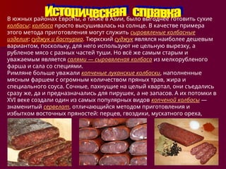 В южных районах Европы, а также в Азии, было выгоднее готовить сухие
колбасы: колбаса просто высушивалась на солнце. В качестве примера
этого метода приготовления могут служить сыровяленые колбасные
изделия: суджук и бастурма. Тюркский суджук являлся наиболее дешевым
вариантом, поскольку, для него используют не цельную вырезку, а
рубленое мясо с разных частей туши. Но всё же самым старым и
уважаемым является салями — сыровяленая колбаса из мелкорубленого
фарша и сала со специями.
Римляне больше уважали копченые луканские колбаски, наполненные
мясным фаршем с огромным количеством пряных трав, жира и
специального соуса. Сочные, пахнущие на целый квартал, они съедались
сразу же, да и предназначались для пирушек, а не запасов. А их потомки в
XVI веке создали один из самых популярных видов копченой колбасы —
знаменитый сервелат, отличающийся методом приготовления и
избытком восточных пряностей: перцев, гвоздики, мускатного ореха,
кардамона.
 