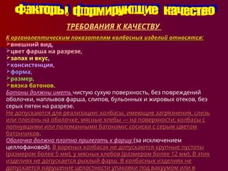 ТРЕБОВАНИЯ К КАЧЕСТВУ
К органолептическим показателям колбасных изделий относятся:
К органолептическим показателям колбасных изделий относятся:
внешний вид,
цвет фарша на разрезе,
запах и вкус,
консистенция,
форма,
размер,
вязка батонов.
Батоны должны иметь чистую сухую поверхность, без по­
вреждений
оболочки, наплывов фарша, слипов, бульонных и жировых отеков, без
серых пятен на разрезе.
Не допускают­
ся для реализации: колбасы, имеющие загрязнения, слизь
Не допускают­
ся для реализации: колбасы, имеющие загрязнения, слизь
или плесень на оболочке, мясные хлебы — на поверхности; колба­
сы с
или плесень на оболочке, мясные хлебы — на поверхности; колба­
сы с
лопнувшими или поломанными батонами; сосиски с серым цветом
лопнувшими или поломанными батонами; сосиски с серым цветом
батончиков
батончиков.
.
Оболочка должна плотно прилегать к фар­
шу (за исключением
целлофановой). В вареных колбасах не до­
пускаются крупные пустоты
В вареных колбасах не до­
пускаются крупные пустоты
(размером более 5 мм), у мясных хлебов (размером более 12 мм). В этих
(размером более 5 мм), у мясных хлебов (размером более 12 мм). В этих
изделиях не допускает­
ся рыхлый фарш. В колбасных изделиях не
изделиях не допускает­
ся рыхлый фарш. В колбасных изделиях не
допускается нару­
шение целостности упаковки под вакуумом или в
допускается нару­
шение целостности упаковки под вакуумом или в
 